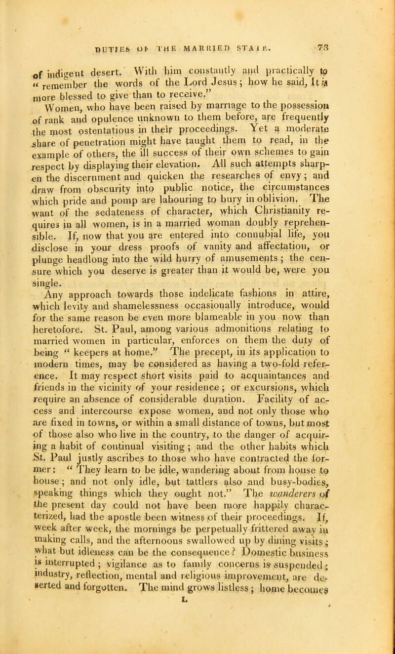 of indi<^ent desert. With him constantly and practically to “ remember the words of the Lord Jesus; how he said, lt« more blessed to give than to receive.” Women, who have been raised by marriage to the possession of rank and opulence unknown to them before, are frequently the most ostentatious in their proceedings. Yet a moderate jhare of penetration might have taught them to rpad, in the example of others, the ill success of their own schemes to gain respect by displaying their elevation. All such attempts sharp- en the discernment and quicken the researiches of envy; and draw from obscurity into public notice, the cijrcumstances which pride and pomp are labouring to bury in oblivion. The want of the sedateness of character, which Christianity re- quires in all women, is in a married woman doubly reprehen- sible. If, now that you are entered into connubial life, you disclose in your dress proofs of vanity and alFectation, or plunge headlong into the wild hurry of amusements ; the cen- sure which you deserve is greater than it would be, were you single. Any approach towards those indelicate fashions in attire, which levity and shamelessness occasionally introduce, would for the same reason be even more blameable in you now than heretofore. St. Paul, among various admonitions relating to married women in particular, enforces on them the duty of being “ keepers at home.” The precept, in its application to modern times, may be considered as having a two-fold refer- ence. It may respect short visits paid to acquaintances and friends in the vicinity of your residence ; or excursions, which require an absence of considerable duration. Facility of ac- cess and intercourse expose women, and not only those who are fixed in towns, or within a small distance of towns, but most of those also who live hi the country, to the danger of acquir- ing a habit of continual visiting ; and the other habits which St. Paul justly ascribes to those who have contracted the for- mer : “ They learn to be idle, wandering about from house to house; and not only idle, but tattlers also and busy-bodies, speaking things which they ought not.” The wanderers of the present day could not have been raofe happily charac- terized, liad the apostle been witness of their proceedings. If, week after week, the mornings be perpetually frittered away in making calls, and the afternoons swallowed up by dining visits; what but idleness can be the consequence.? Domestic business IS interrupted ; vigilance as to famdy concerns is-suspended ; industry, reflection, mental and religious improvement, are de- serted and forgotten. The mind grows listless ; home becomes L