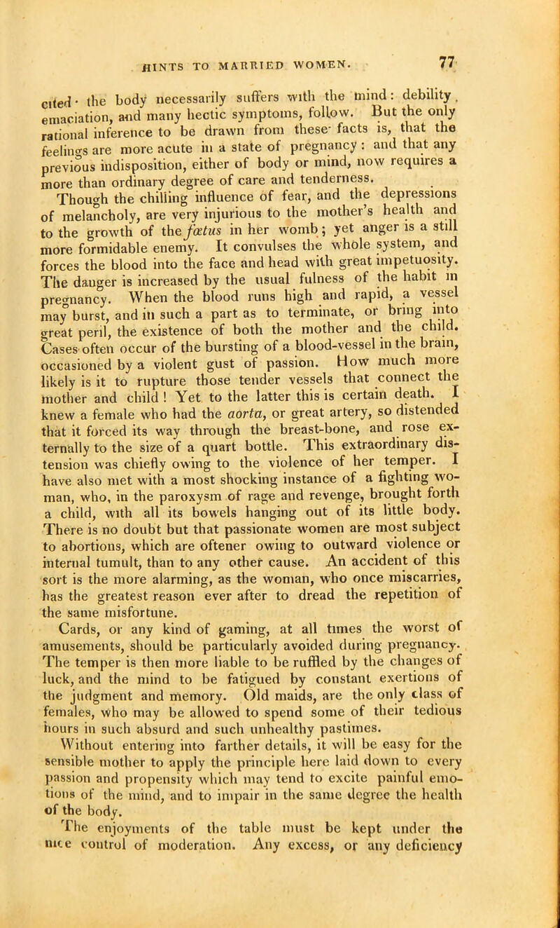 hints to married women. citeH- (he body necessarily suffers with the mind: debility, emaciation, and many hectic symptoms, follow. But the only rational inference to be drawn from these' facts is, that the feelino’s are more acute in a state of pregnancy : and that any previous indisposition, either of body or mind, now requires a more than ordinary degree of care and tenderness. Though the chilling influence of fear, and the depressions of melancholy, are very injurious to the mother’s health and to the growth of ihefatus in her womb; yet anger is a still more formidable enemy. It convulses the whole system, and forces the blood into the face and head with great impetuosity. The danger is increased by the usual fulness of the habit in pregnancy. When the blood runs high and rapid, a vessel may burst, and in such a part as to terminate, or bring into great peril, the existence of both the mother and the child. Cases often occur of the bursting of a blood-vessel in the brain, occasioned by a violent gust of passion. How much more likely is it to rupture those tender vessels that connect the mother and child ! Yet to the latter this is certain death* I knew a female who had the aortUy or great artery, so distended that it forced its way through the breast-bone, and rose ex- ternally to the size of a quart bottle. This extraordinary dis- tension was chiefly owing to the violence of her temper. I have also met with a most shocking instance of a fighting wo- man, who, in the paroxysm of rage and revenge, brought forth a child, with all its bowels hanging out of its little body. There is no doubt but that passionate women are most subject to abortions, which are oftener owing to outward violence or internal tumult, than to any other cause. An accident of this sort is the more alarming, as the woman, who once miscarries, has the greatest reason ever after to dread the repetition of the same misfortune. Cards, or any kind of gaming, at all times the worst of amusements, should be particularly avoided during pregnancy. The temper is then more liable to be ruffled by the changes of luck, and the mind to be fatigued by constant exertions of the judgment and memory. Old maids, are the only class of females, who may be allowed to spend some of their tedious hours in such absurd and such unhealthy pastimes. Without entering into farther details, it will be easy for the sensible mother to apply the principle here laid dowm to every passion and propensity which may tend to excite painful emo- tions of the mind, and to impair in the same degree the health of the body. The enjoyments of the table must be kept under the mte control of moderation. Any excess, or any deficiency