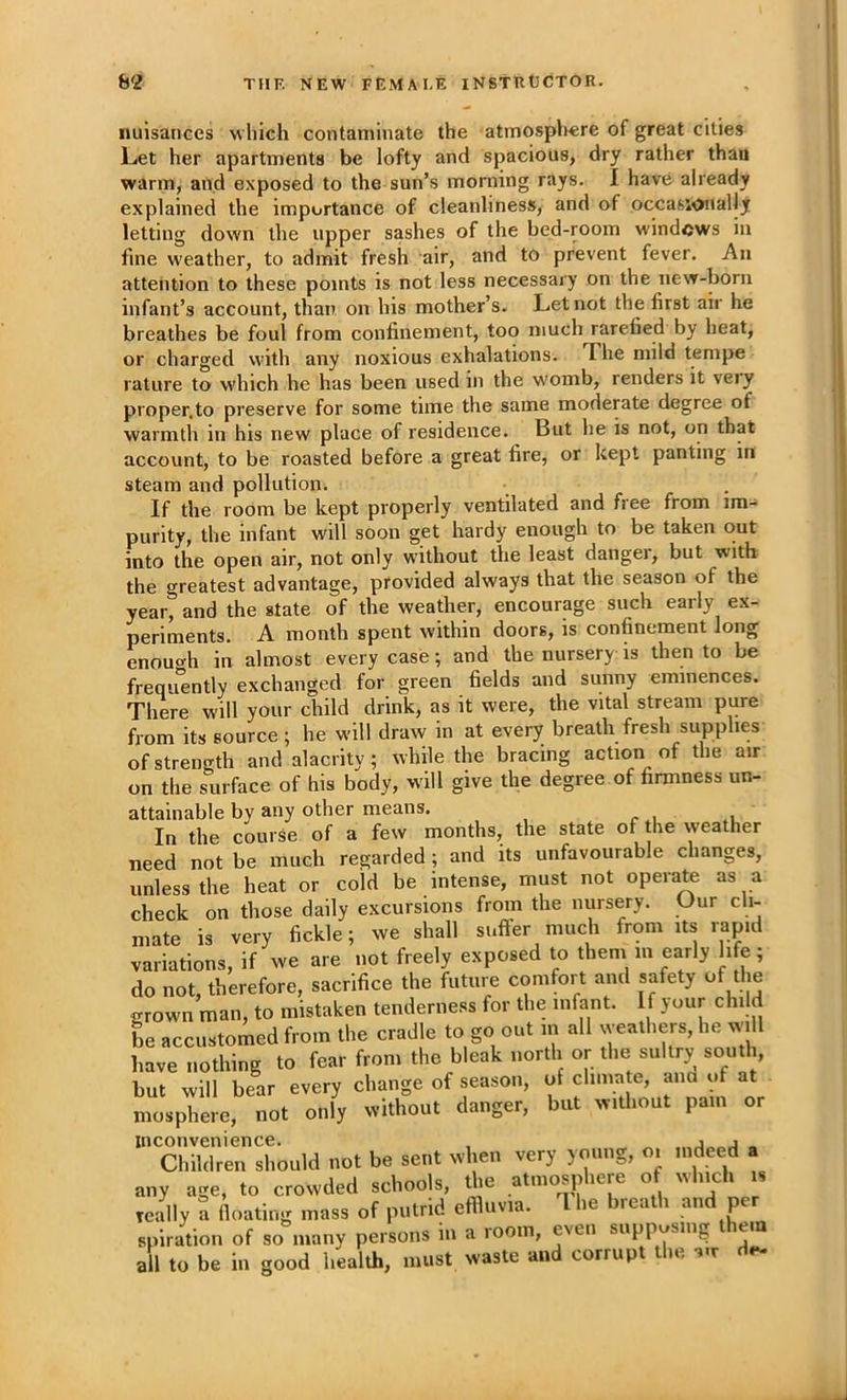 nuisances w hich contaminate the atmospWre of great cities Let her apartments be lofty and spacious, dry rather thau warm, and exposed to the sun’s morning rays. I have already explained the importance of cleanliness, and of occasionally letting dow'n the upper sashes of the bed-room windows in fine w'eather, to admit fresh air, and to prevent fever. An attention to these points is not less necessary on the new-born infant’s account, than on his mother’s. Let not the first air he breathes be foul from confinement, too much rarefied by heat, or charged with any noxious exhalations. The mild tempe rature to which he has been used in the womb, renders it very proper.to preserve for some time the same moderate degree of warmth in his new place of residence. But he is not, on that account, to be roasted before a great fire, or kept panting in steam and pollution. If the room be kept properly ventilated and fiee from im- purity, the infant will soon get hardy enough to be taken out into the open air, not only w'ilhout the least danger, but with the greatest advantage, provided always that the season of the year, and the state of the weather, encourage such early e.\- periments. A month spent within doors, is confinement long enouo-h in almost every case; and the nursery is then to be frequ“ently exchanged for green fields and sunny eminences. There will your child drink, as it were, the vital stream pure from its source; he will draw in at every breath fresh supplies of strength and alacrity; while the bracing action of the air on the surface of his body, w'ill give the degree of firmness un- attainable by any other means. In the course of a few months, the state of the weather need not be much regarded; and its unfavourable changes, unless the heat or cold be intense, must not operate as a check on those daily excursions from the nursery. Our cli- mate is very fickle; we shall suffer much from its rapid variations, if we are not freely exposed to them m early life; do not, therefore, sacrifice the future comfort and safety of the grown man, to mistaken tenderness for the infant. If your child he accustomed from the cradle to go out in all weathers, he will have nothing to fear from the bleak north or the sultry south, but will bear every change of season, of climate, ana of at mosphere, not only without danger, but without pain or inconvenience. , j j _ Children should not be sent when very young, oi indeed a any age, to crowded schools, the atmosphere of which is really a floating mass of putrid effluvia. 1 he breath and per spiration of so many persons in a room, even supposing ei all to be ill good health, must waste and corrupt the de-