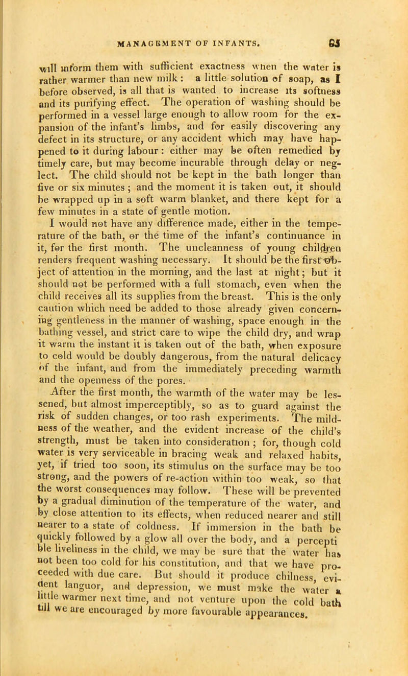 uill int'orm them with sufficient exactness when the water is rather warmer than new milk: a little solution of soap, as I before observed, is all that is wanted to increase its softness and its purifying effect. The operation of washing should be performed in a vessel large enough to allow room for the ex- pansion of the infant’s limbs, and for easily discovering any defect in its structure, or any accident which may have hap- pened to it during labour: either may be often remedied by timely care, but may become incurable through delay or neg- lect. The child should not be kept in the bath longer than five or six minutes ; and the moment it is taken out, it should be wrapped up in a soft warm blanket, and there kept for a few minutes in a state of gentle motion. I would not have any difference made, either in the tempe- rature of the bath, or the time of the infant’s continuance in it, for the first month. The uncleanness of young children renders frequent washing necessary. It should be the firsf-ob- ject of attention in the morning, and the last at night; but it should not be performed with a full stomach, even when the child receives all its supplies from the breast. This is the only caution which need be added to those already given concern- ing gentleness in the manner of washing, space enough in the bathing vessel, and strict care to wipe the child dry, and wrap it warm the instant it is taken out of the bath, when exposure to cold would be doubly dangerous, from the natural delicacy of the infant, and from the immediately preceding warmth and the openness of the pores. After the first month, the warmth of the water may be les- sened, but almost imperceptibly, so as to guard against the risk of sudden changes, or too rash experiments. The mild- ness of the weather, and the evident increase of the child’s strength, must be taken into consideration ; for, though cold water is very serviceable in bracing weak and relaxed°habits, yet, if tried too soon, its stimulus on the surface may be too strong, and the powers of re-action within too weak, so lhat the worst consequences may follow. These will be prevented by a gradual diminution of the temperature of the water, and by close attention to its effects, when reduced nearer and still nearer to a state of coldness. If immersion in the bath be quickly follovved by a glow all over the body, and a percept! ble liveliness in the child, we may be sure that the water has not been too cold for his constitution, and that we have pro- ceeded with due care. But should it produce chilness, evi- dent languor, and depression, w’e must make the water a little warmer next time, and not venture upon the cold bath till we are encouraged by more favourable appearances.