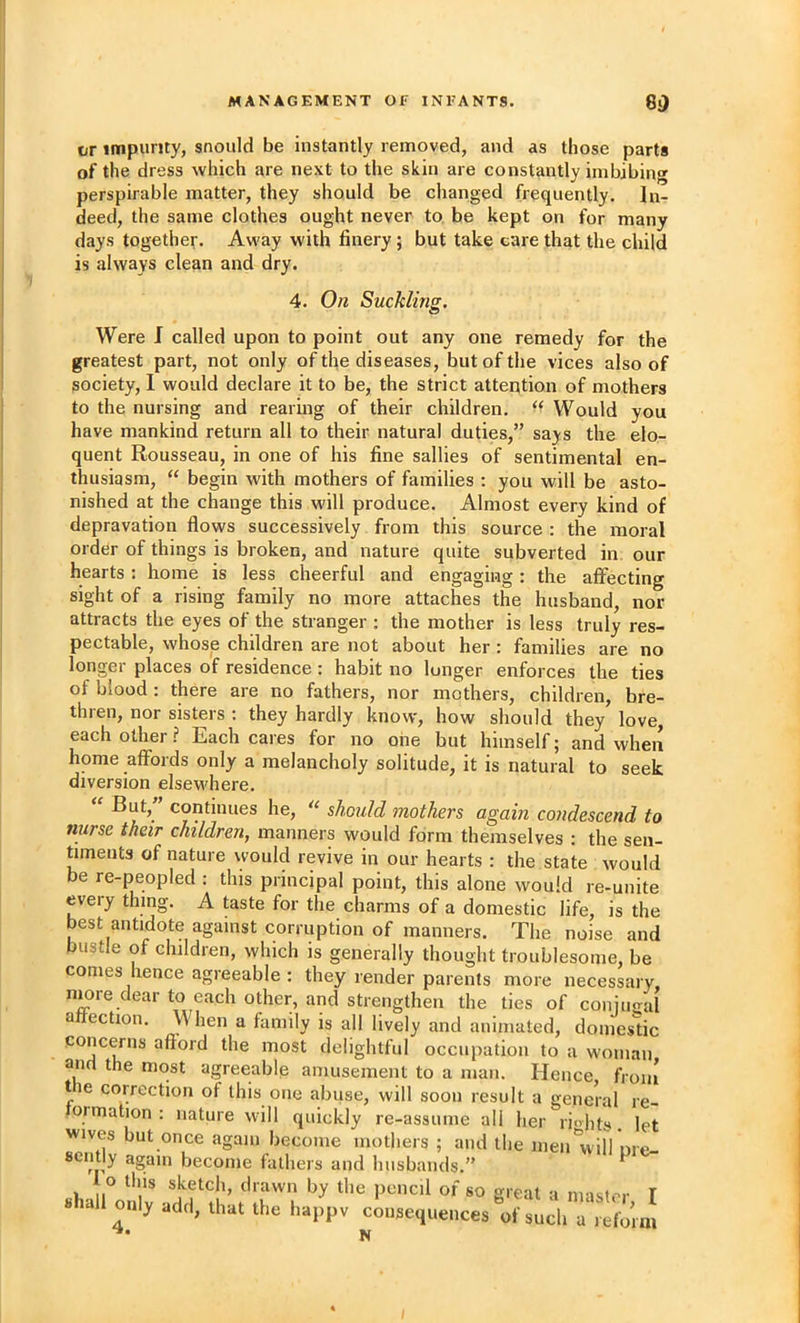 or itnpumy, snould be instantly removed, and as those parts of the dress which are next to the skin are constantly imbibing perspirable matter, they should be changed frequently. In- deed, the same clothes ought never to be kept on for many days together. Away with finery; but take care that the child is always clean and dry. 4. On Suckling. Were J called upon to point out any one remedy for the greatest part, not only of the diseases, but of the vices also of society, I would declare it to be, the strict attention of mothers to the nursing and rearing of their children. Would you have mankind return all to their natural duties,” says the elo- quent Rousseau, in one of his fine sallies of sentimental en- thusiasm, “ begin with mothers of families : you will be asto- nished at the change this will produce. Almost every kind of depravation flows successively from this source : the moral order of things is broken, and nature quite subverted in our hearts : home is less cheerful and engaging: the affecting sight of a rising family no more attaches the husband, nor attracts the eyes of the stranger : the mother is less truly res- pectable, whose children are not about her: families are no longer places of residence : habit no lunger enforces the ties of blood: there are no fathers, nor mothers, children, bre- thren, nor sisters : they hardly know, how should they love each other? Each cares for no one but himself; and when home affords only a melancholy solitude, it is natural to seek diversion elsew'here, “ But,” continues he, should mothers again condescend to nurse their children, manners would form themselves : the sen- timents of nature would revive in our hearts : the state would be re-peopled : this principal point, this alone would re-unite every thing. A taste for the charms of a domestic life, is the best antidote against corruption of manners. The noise and bustle of children, which is generally thought troublesome, be conies hence agreeable ; they render parents more necessary, nmre dear to each other, and strengthen the ties of coniu<Tal affection. When a family is all lively and animated, doincs'tic concerns afford the most delightful occupation to a woman and the most agreeable amusement to a man. Hence froin t e correction of this one abuse, will soon result a general re- ormation : nature will quickly re-assume all her rights, let wives but once again become mothers ; and the inen*v\ilVnre-. scntly again become fathers and husbands.” 1 o tins sketch, drawn by the pencil of so great a nrisf.-r T shall only add, that the happv consequences of such a reform N