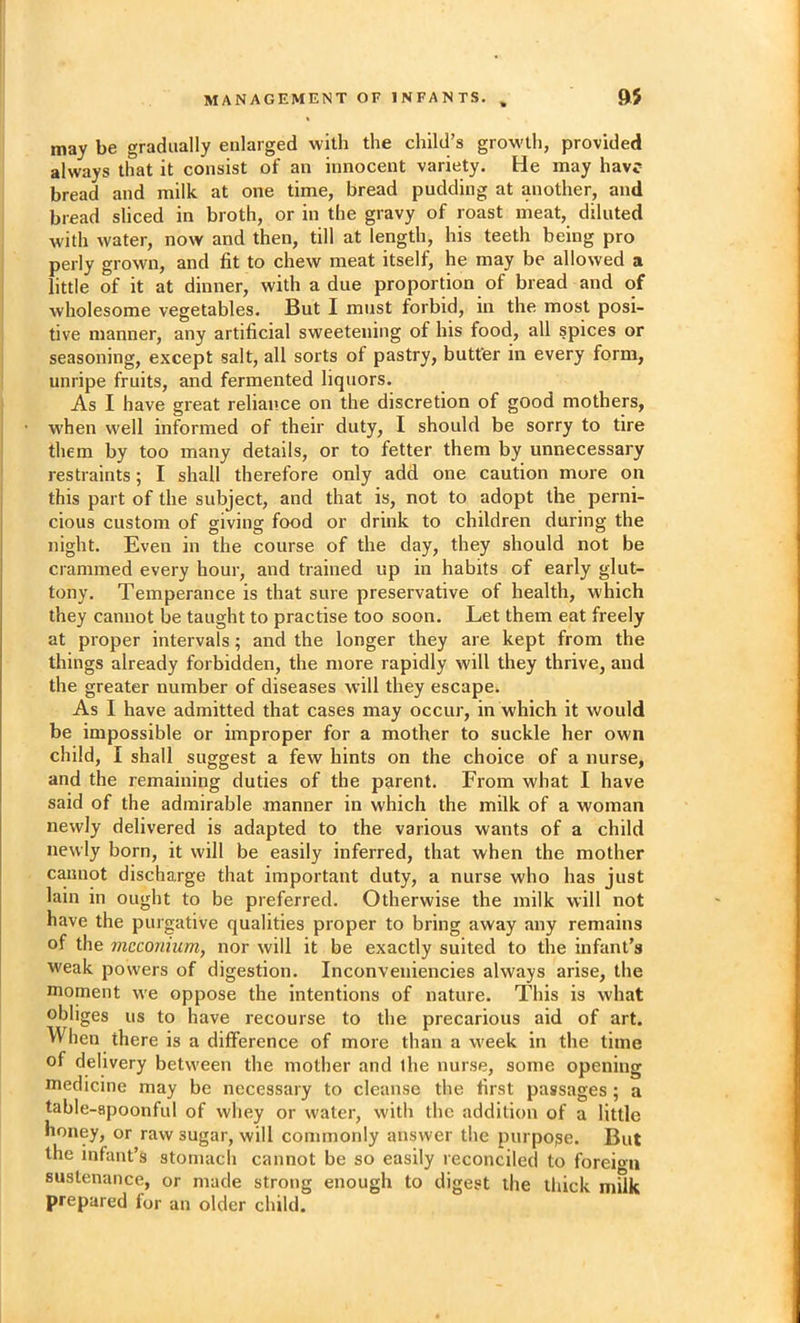 may be gradually enlarged with the child’s growth, provided always that it consist of an innocent variety. He may have bread and milk at one time, bread pudding at another, and bread sliced in broth, or in the gravy of roast meat, diluted with water, now and then, till at length, his teeth being pro perly grown, and fit to chew meat itself, he may be allowed a little of it at dinner, with a due proportion of bread and of wholesome vegetables. But I must forbid, in the most posi- tive manner, any artificial sweetening of his food, all spices or seasoning, except salt, all sorts of pastry, butter in every form, unripe fruits, and fermented liquors. As I have great reliance on the discretion of good mothers, when well informed of their duty, I should be sorry to tire them by too many details, or to fetter them by unnecessary restraints; I shall therefore only add one caution more on this part of the subject, and that is, not to adopt the perni- cious custom of giving food or drink to children during the night. Even in the course of the day, they should not be crammed every hour, and trained up in habits of early glut- tony. Temperance is that sure preservative of health, which they cannot be taught to practise too soon. Let them eat freely at proper intervals; and the longer they are kept from the things already forbidden, the more rapidly will they thrive, and the greater number of diseases will they escape. As I have admitted that cases may occur, in which it would be impossible or improper for a mother to suckle her own child, I shall suggest a few hints on the choice of a nurse, and the remaining duties of the parent. From what I have said of the admirable manner in which the milk of a woman newly delivered is adapted to the various wants of a child newly born, it will be easily inferred, that when the mother cannot discharge that important duty, a nurse who has just lain in ought to be preferred. Otherwise the milk will not have the purgative qualities proper to bring away any remains of the meconium, nor will it be exactly suited to the infant’s weak powers of digestion. Inconveuiencies always arise, the moment we oppose the intentions of nature. This is what obliges us to have recourse to the precarious aid of art. When there is a difference of more than a week in the time of delivery between the mother and ihe nurse, some opening medicine may be necessary to cleanse the first passages; a table-apoonful of whey or water, with the addition of a little honey, or raw sugar, will commonly answer the purpose. But the infant’s stomach cannot be so easily reconciled to foreion sustenance, or made strong enough to digest the thick mUk prepared for an older child.