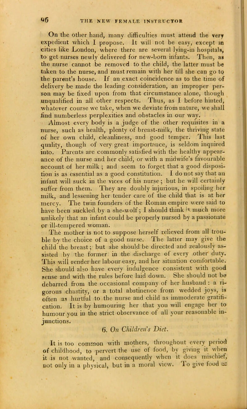 On the other hand, many difficulties must attend tlie very expedient which I propose. It will not be easy, except in cities like London, where there are several lying-in hospitals, to get nurses newly delivered for new-born infants. Then, as the nurse cannot be removed to the child, the latter must be taken to the nurse, and must remain with her till she can go to the parent’s house. If an exact coincidence as to the time of delivery be made the leading consideration, an improper per- son may be fixed upon from that circumstance alone, though unqualified in all other respects. Thus, as I before hinted, whatever course we take, when we deviate from nature, we shall find numberless perplexities and obstacles in our way. Almost every body is a judge of the other requisites in a nurse, such as health, plenty of breast-milk, the thriving state of her own child, cleanliness, and good temper. This last quality, though of very great importance, is seldom inquired into. Parents are commonly satisfied with the healthy appear- ance of the nurse and her child, or with a midwife’s favourable account of her milk ; and seem to forget that a good disposi- tion is as essential as a good constitution. I do not say that an infant will suck in the vices of his nurse; but he will certainly suffer from them. They are doubly injurious, in spoiling her milk, and lessening her tender care of the child that is at her mercy. The twin founders of the Roman empire were said to have been suckled by a she-wolf; I should tliink much more unlikely that an infant could be properly nursed by a passionate or ill-tempered woman. The motlier is not to suppose herself relieved from all trou- ble by the choice of a good nurse. The latter may give the child the breast; but she should be directed and zealously as- sisted by the former in the discharge of every other duty. This will render her labour easy, and her situation comfortable. She should also have every indulgence consistent with good sense and with the rules before laid down. She should not be debarred from the occasional company of her husband : a ri- gorous chastity, or a total abstinence from wedded joys, is often as hurtful to the nurse and child as immoderate gratifi- cation. It is by humouring her that you will engage her to humour you in the strict observance of all your reasonable in- junctions. 6. On Children's Diet. It is too common with mothers, tliroughout every period of childhood, to pervert the use of food, by giving it when it is not wanted, and consequently when it does mischief,