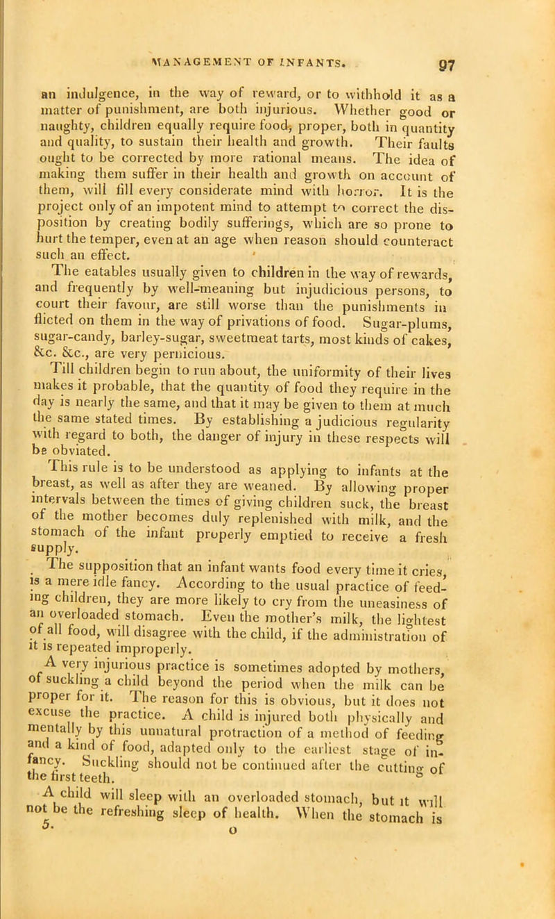 an indulgence, in the way of reward, or to withhold it as a matter of punishment, are both injurious. Whether good or naughty, children equally require food-, proper, both in quantity and quality, to sustain their health and growth. Their faults ought to be corrected by more rational means. The idea of making them suffer in their health and growth on account of them, will till every considerate mind with horror. It is the project only of an impotent mind to attempt to correct the dis- position by creating bodily sufferings, wdiich are so prone to hurt the temper, even at an age when reason should counteract such an effect, ' The eatables usually given to children in the way of rewards, and frequently by well-meaning but injudicious persons, to court their favour, are still worse than the punishments in flicted on them in the way of privations of food. Sugar-plums, sugar-candy, barley-sugar, sweetmeat tarts, most kinds of cakes, &c. &c., are very pernicious. Till children begin to run about, the uniformity of their lives makes it probable, that the quantity of food they require in the day is nearly the same, and that it may be given to them at much the same stated times. By establishing a judicious regularity with regard to both, the danger of injury in these respects will be obviated. This rule is to be understood as applying to infants at the breast, as well as after they are weaned. By allowing proper intervals between the times of giving children suck, the breast of the mother becomes duly replenished with milk, and the stomach of the infant properly emptied to receive a fresh supply. The supposition that an infant wants food every time it cries is a niere idle fancy. According to the usual practice of feed- ing children, they are more likely to cry from the uneasiness of an overloaded stomach. Even the mother’s milk, the lightest of all food, will disagree with the child, if the administratfon of It IS repeated improperly. A very injurious practice is sometimes adopted by mothers 0 suckling a child beyond the period when the milk can be proper for it. The reason for this is obvious, but it does not excuse the practice. A child is injured both physically and mentally by this unnatural protraction of a method of feeding and a kind of food, adapted only to the earliest stage of in- fancy. Suckling should not be continued after the cuttino' of the tirst teeth. ® A child will sleep with an overloaded stomach, but it will not be the refreshing sleep of health. When the stomach is o