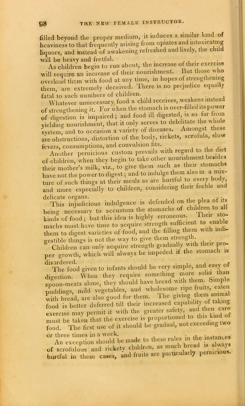 filled beyond the proper medium, it induces a similar kind of heaviness to that frequently arising from opiates and intoxicating liijuors, and instead of awakening refreshed and lively, the child Will be heavy and fretful. . . As children begin to run about, the increase ot their exercise will require an increase of their nourishment. But those who overload them with food at any time, in hopes of strengthening them, are extremely deceived. There is no prejudice equally fatal to such numbers of children. , • ^ i Whatever unnecessary, food a child receives, weakens instead of strengthening it. For when the stomach is over-filled its power of digestion is impaired; and food ill diges^ted, is so far from yieldimr nourishment, that it only serves to debilitate the whole system^ and to occasion a variety of diseases. Amongst these are obstructions, distortion of the body, rickets, scrofula, slow fevers, consumptions, and convulsion fits. j . .1 j* * Another pernicious custom prevails with reprd to the diet of children, when they begin to take other nourishment besides their mother’s milk, viz., to give them such as their stomachs have not the power to digest; and to indulge them also m a mix- ture of such things at their meals as are hurtful to and more especially to children, considering their feeble and delicate organs. , . , This injudicious indulgence is defended on t'je plea of its being necessary to accustom the stomachs of children to all kinds of food ; but this idea is highly errone^s. ® raachs must have time to acquire strength sufhcient to enable them to digest varieties of food, and the filling them with indi- gestible things is not the way to give them strength. ^ Children can only acquire strength gradually with their pro- per growth, which will always be impeded if the stomach is The food given to infants should be very simple, and easy of di<^estion. When they require something more solia than spoon-meats alone, they should have bread with puddiiK^s, mild vegetables, and wholesome ripe fruits, eaten with bread, are also good for them. The food is better deferred till their exercise mav permit it with the greater satety, ^ must be taken that the exercise is proportioned to this kind ?ood. The first use of it should be gradual, not exceeding two or three times in a week. tnctan- ps An exception sl.oold be mode to these rules m the of scrofulotR and rickety clnldren.. as much hurtful in these cases, and fro.ts are particularl? permcous.