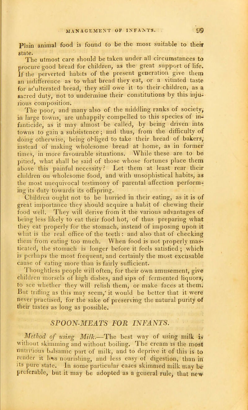 Plain animal food is found to be the most suitable to their state. The utmost care should be taken under all circumstances to procure good bread for children, as the great support of life. If the perverted habits of the present generation give them an indifference as to what bread they eat, or a vitiated taste for adulterated bread, they still owe it to their children, as a sacred duty, not to undermine their constitutions by this inju- rious composition. The poor, and many also of the middling ranks of society, in large towns, are unhappily compelled to this species of in- fanticide, as it may almost be called, by being driven intft towns to gain a subsistence; and thus, from the difficulty of doins otherwise, beinsj obliged to take their bread of bakers, instead of making wholesome bread at home, as in former times, in more favourable situations. While these are to be pitied, what shall be said of those whose fortunes place them above this painful necessity ? Let them at least rear their children on wholesome food, and with unsophistical habits, as the most unequivocal testimony of parental affection perlorm- ing its duty towards its offspring. Children ought not to be hurried in their eating, as it is of great importance they should acquire a habit of chewing their food well. They will derive from it the various advantages of being less likely to eat their food hot, of thus preparing what they eat properly for the stomach, instead of imposing upon it what is the real office of the teeth : and also that of checking them from eating too much. When food is not properly mas- ticated, the stomach is longer before it feels satisfied ; which is perhaps the most frequent, and certainly the most excusable cause of eating more than is fairly sufficient. J’houghtless people will often, for their own amusement, give child ren morsels of high dishes, and sips of fermented liquors, to see whether they will relish them, or make faces at them. But trifling as this may seem,' it would be better that it were never practised, for the sake of preserving the natural purity of their tastes as long as possible. SPOON-MEATS FOR INFANTS. Method of using Mi/k.—The best way of using milk is without skimming and without boiling. The cream is the most nutrnious balsamic part of milk, and to deprive it of this is to render it h^s nourishing, and less easy of digestion, than in Us pure slate. In some particular cases skimmed milk may be preferable, but it may be adopted as a general rule, that new