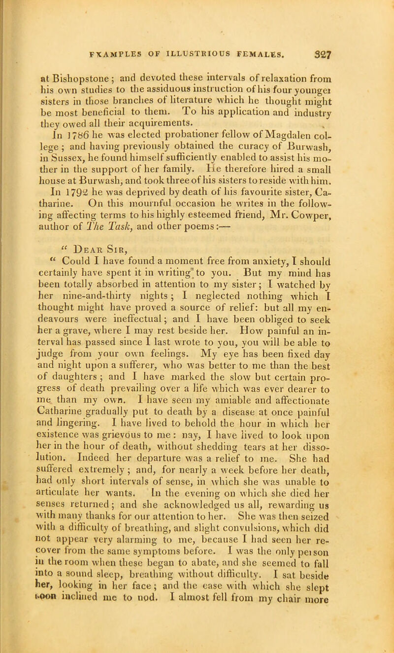 at Bishopstone; and devoted these intervals of relaxation from his own studies to the assiduous instruction of his four youngei sisters in those branches of literature which he thought might be most beneficial to them. To his application and industry they owed all their acquirements. In 1786 he was elected probationer fellow of Magdalen col- lege ; and having previously obtained the curacy of Burwash, in Sussex, he found himself sufficiently enabled to assist his mo- ther in the support of her family. He therefore hired a small house at Burwash, and took three of his sisters to reside with him. In 1792 he was deprived by death of his favourite sister, Ca- tharine. On this mournful occasion he w'lites in the follow- ing affecting terms to his highly esteemed ffiend, Mr. Cowper, author of I'he Task, and other poems;— “ Dear Sir, “ Could I have found a moment free from anxiety, I should certainly have spent it in writing^ to you. But my mind has been totally absorbed in attention to my sister; T watched by her nine-and-thirty nights; I neglected nothing which I thought might have proved a source of relief: but all my en- deavours were ineffectual; and I have been obliged to seek her a grave, where I may rest beside her. How painful an in- terval has passed since 1 last wrote to you, you will be able to judge from your own feelings. My eye has been fixed day and night upon a sufferer, who was better to me than the best of daughters ; and I have marked the slow but certain pro- gress of death prevailing over a life which was ever dearer to me than my own. 1 have seen my amiable and affectionate Catharine gradually put to death by a disease at once painful and lingering. I have lived to behold the hour in which her existence was grievous to me : nay, I have lived to look upon her in the hour of death, without shedding tears at her disso- lution, Indeed her departure was a relief to me. She had suffered extremely ; and, for nearly a week before her death, had only short intervals of sense, in w'hich she was unable to articulate her wants. In the evening on which she died her senses returned; and she acknow'ledged us all, rewarding us with many thanks for our attention to her. She was then seized with a difficulty of breathing, and slight convulsions, which did not appear very alarming to me, because I had seen her re- cover from the same symptoms before. I was the only peison in the room when these began to abate, and she seemed to fall into a sound sleep, breathing without difficulty. I sat beside her, looking in her face; and the ease with which she slept LOon inclined me to nod. I almost fell from my chair more
