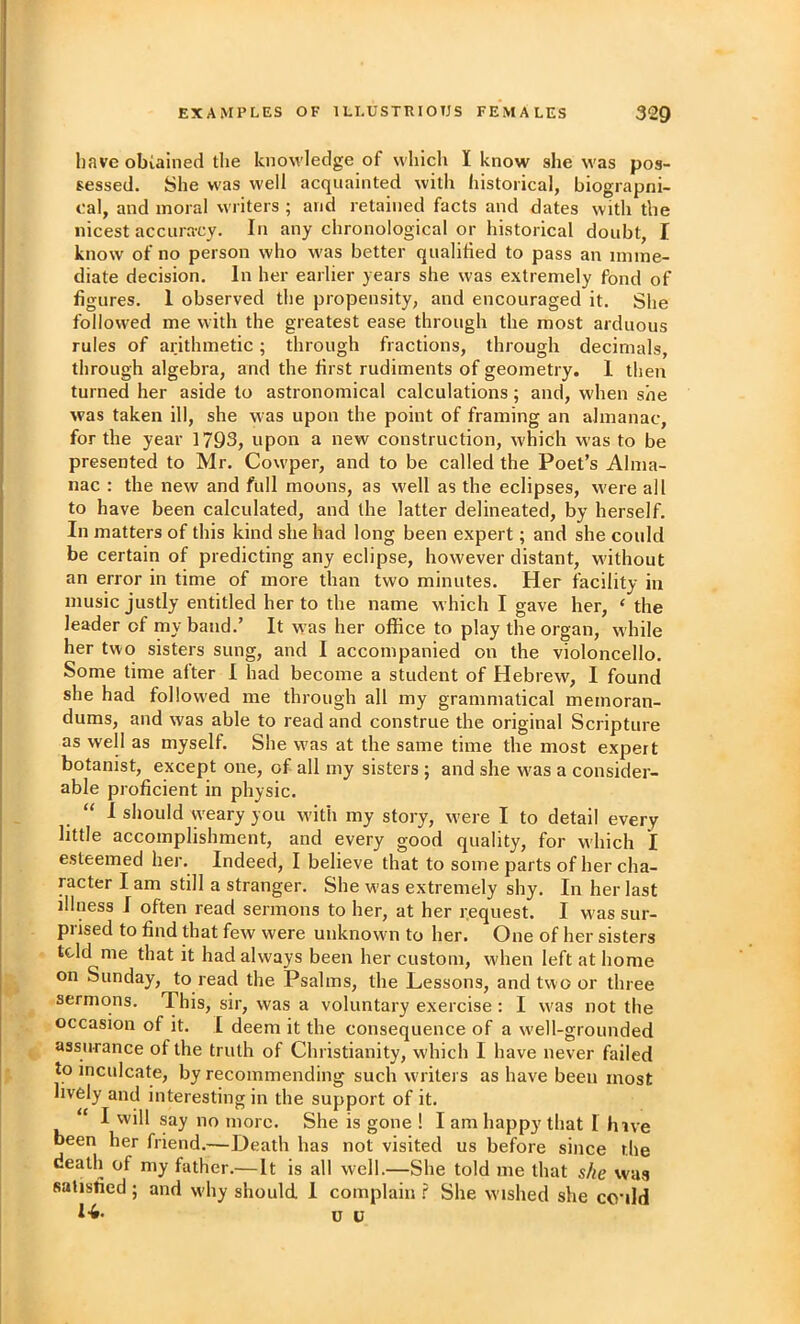 have obialned tlie knowledge of which I know she was pos- sessed. She was well acquainted with historical, biograpni- cal, and moral writers ; and retained facts and dates with the nicest accuracy. In any chronological or historical doubt, I know of no person who w'as better qualified to pass an imme- diate decision. In her earlier years she was extremely fond of figures. 1 observed the propensity, and encouraged it. She followed me with the greatest ease through the most arduous rules of arithmetic; through fractions, through decimals, through algebra, and the first rudiments of geometry. 1 then turned her aside to astronomical calculations; and, when she was taken ill, she was upon the point of framing an almanac, for the year 1793, upon a new construction, which was to be presented to Mr. Cowper, and to be called the Poet’s Alma- nac : the new and full moons, as well as the eclipses, were all to have been calculated, and the latter delineated, by herself. In matters of this kind she had long been expert; and she could be certain of predicting any eclipse, however distant, w'ithout an error in time of more than two minutes. Her facility in music justly entitled her to the name which I gave her, ‘ the leader of my band.’ It was her office to play the organ, while her two sisters sung, and I accompanied on the violoncello. Some time alter 1 had become a student of Hebrew, 1 found she had followed me through all my grammatical memoran- dums, and was able to read and construe the original Scripture as well as myself. She was at the same time the most expert botanist, except one, of all my sisters ; and she w'as a consider- able proficient in physic. “ 1 should w'eary you w'ith my story, were I to detail every little accomplishment, and every good quality, for which I esteemed her. Indeed, I believe that to some parts of her cha- racter I am still a stranger. She was extremely shy. In her last illness I often read sermons to her, at her request. I was sur- prised to find that few were unknown to her. One of her sisters tcld me that it had always been her custom, when left at home on Sunday, to r ead the Psalms, the Lessons, and two or three sermons. This, sir', was a voluntai'y exercise : I was not the occasion of it. I deem it the consequence of a w’ell-grounded assurance of the truth of Christianity, which I have never failed to inculcate, by recommending such writers as have been most lively and interesting in the support of it. “I will say no more. She is gone ! I am happy that I hive been her friend.—Death has not visited us before since the death of my father.—It is all well.—She told me that s/ie was satisfied ; and wdiy should. 1 complain F She wished she co'ild I-6- c u