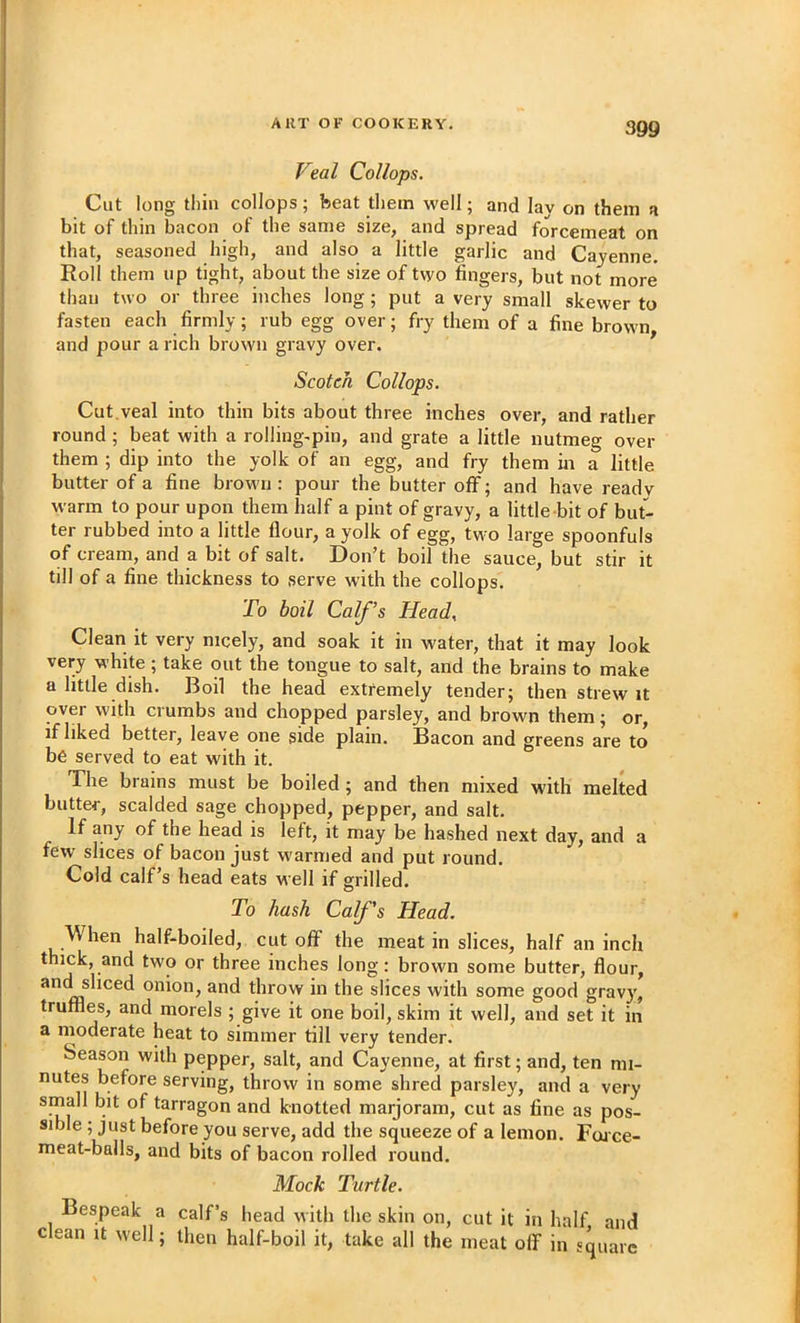 Veal Collops. Cut long thin collops; beat them well; and lav on them a bit of thin bacon of the same size, and spread forcemeat on that, seasoned high, and also a little garlic and Cayenne. Roll them up tight, about the size of two fingers, but not more than two or three inches long; put a very small skewer to fasten each firmly; rub egg over; fry them of a fine brown and pour a rich brown gravy over. Scotch Collops. Cut.veal into thin bits about three inches over, and rather round ; beat with a rolling-pin, and grate a little nutmeg over them ; dip into the yolk of an egg, and fry them in a little butter of a fine brown : pour the butter off; and have ready warm to pour upon them half a pint of gravy, a little bit of but- ter rubbed into a little flour, a yolk of egg, two large spoonfuls of cream, and a bit of salt. Don’t boil the sauce, but stir it till of a fine thickness to serve with the collops. To boil Calf’s Head^ Clean it very nicely, and soak it in water, that it may look very white ; take out the tongue to salt, and the brains to make a little dish. Boil the head extremely tender; then strew it over with crumbs and chopped parsley, and brown them; or, if liked better, leave one side plain. Bacon and greens are to be served to eat with it. The brains must be boiled; and then mixed with melted butter, scalded sage chopped, pepper, and salt. If any of the head is left, it may be hashed next day, and a few slices of bacon just warmed and put round. Cold calf’s head eats well if grilled. To hash Calf's Head. W hen half-boiled, cut off the meat in slices, half an inch thick, and two or three inches long: brown some butter, flour, andshced onion, and throw in the slices with some good gravy, truffles, and morels ; give it one boil, skim it well, and set it in a moderate heat to simmer till very tender. Season with pepper, salt, and Cayenne, at first; and, ten mi- nutes before serving, throw in some shred parsley, and a very small bit of tarragon and knotted marjoram, cut as fine as pos- sible ; just before you serve, add the squeeze of a lemon. Foace- meat-balls, and bits of bacon rolled round. Mock Turtle. Bespeak a calf’s head with the skin on, cut it in half and clean it well; then half-boil it, take all the meat olf in square