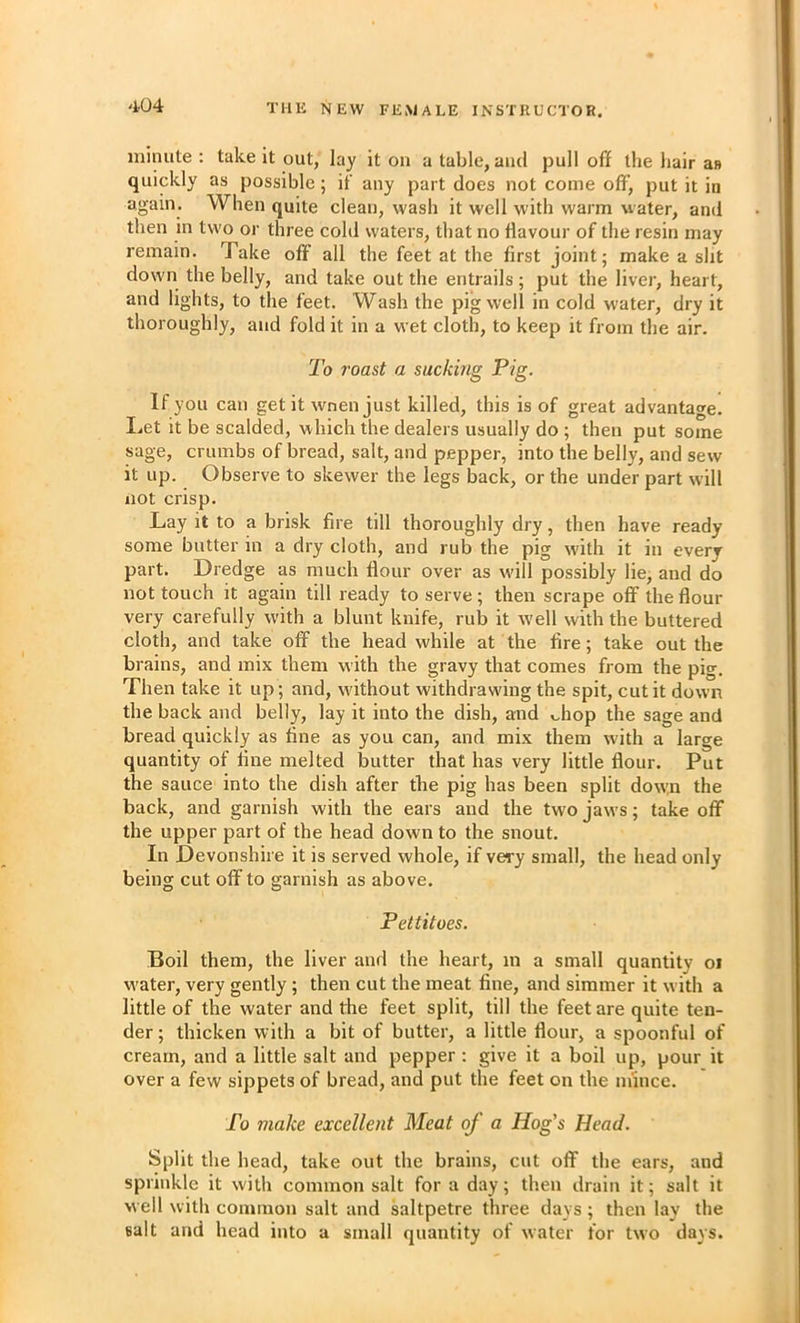 minute : take it out, lay it on a table, and pull off the hair an quickly as possible; if any part does not come off, put it in again. When quite clean, wash it well with warm water, and then in two or three cold waters, that no ffavour of the resin may remain. Take off all the feet at the first joint; make a slit down the belly, and take out the entrails ; put the liver, heart, and lights, to the feet. Wash the pig well in cold water, dry it thoroughly, and fold it in a wet cloth, to keep it from the air. To roast a sucking Pig. If you can get it wnen just killed, this is of great advantage. Let it be scalded, which the dealers usually do ; then put some sage, crumbs of bread, salt, and pepper, into the belly, and sew it up. Observe to skewer the legs back, or the under part will not crisp. Lay it to a brisk fire till thoroughly dry, then have ready some butter in a dry cloth, and rub the pig with it in every part. Dredge as much flour over as w'ill possibly lie, and do not touch it again till ready to serve ; then scrape off the flour very carefully with a blunt knife, rub it well with the buttered cloth, and take off the head while at the fire; take out the brains, and mix them with the gravy that comes from the pig. Then take it up; and, w'ithout withdrawing the spit, cut it down the back and belly, lay it into the dish, and whop the sage and bread quickly as fine as you can, and mix them wdth a large quantity of fine melted butter that has very little flour. Put the sauce into the dish after the pig has been split dow:n the back, and garnish with the ears and the two jaw’s; take off the upper part of the head down to the snout. In Devonshire it is served whole, if very small, the head only being cut offto garnish as above. Pettitoes. Boil them, the liver and the heart, m a small quantity oi w'ater, very gently ; then cut the meat fine, and simmer it w ith a little of the water and the feet split, till the feet are quite ten- der ; thicken with a bit of butter, a little flour, a spoonful of cream, and a little salt and pepper : give it a boil up, pour it over a few sippets of bread, and put the feet on the mince. To make excellent Meat of a Hog’s Head. Split the head, take out the brains, cut off the ears, and sprinkle it with common salt for a day; then drain it; salt it well with common salt and saltpetre three days ; then lay the salt and head into a small quantity of water for two days.