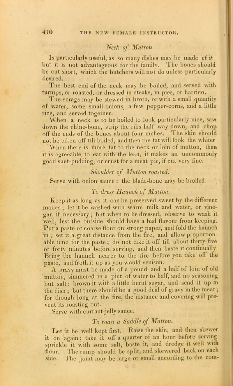 Neck of Mutton Is particularly useful, as so many dishes may be made of it but it is not advantageous for tlie family. The bones should be cut short, which the butchers will not do unless particularly desired. The best end of the neck may be boiled, and served with turnips, or roasted, or dressed in steaks, in pies, or harrico. The scrags may be stewed in broth, or with a small quantity of water, some small onions, a few pepper-corns, and a little rice, and served together. When a neck is to be boiled to look particularly nice, saw down the chine-bone, strip the ribs half way down, and chop off the ends of the bones about four inches. The skin should not be taken off till boiled, and then the fat will look the whiter When there is more fat to the neck or loin of mutton, than it is agreeable to eat with the lean, it makes an uncommonly good suet-pudding, or crust for a meat pie, if cut very fine. Shoulder of Mutton roasted. Serve with onion sauce : the blade-bone may be broiled. To dress Haunch of Mutton. Keep it as long as it can be preserved sweet by the different modes; let it be washed with warm milk and water, or vine- gar, if necessary; but when to be dressed, observe to wash it well, lest the outside should have a bad flavour from keeping. Put a paste of coarse flour on strong paper, and fold the haunch in ; set it a. great distance from the fire, and allow proportion- able time for the paste; do not take it off till about thirty-five or forty minutes before serving, and then baste it continually Bring tlie haunch nearer to the fire before vou take off the paste, and froth it up as you would venison. A gravy must be made of a pound and a half of loin of old mutton, simmered in a pint of water to half, and no seasoning but salt: browm it with a little burnt sugar, and send it up in the dish ; but there should be a good deal of gravy in the meat; for though long at the fire, the distance and covering will pre- vent its roasting out. Serve with currant-jelly sauce. To roast a Saddle of Mutton. Let it be w ell kept first. Raise the skin, and then skewer it on again ; take it off’ a quarter of an hour before serving sprinkle it with some salt, baste it, and dredge it well with flour. The rump should be split, and skew’cred back on each side. The joint may be large or small according to the com-