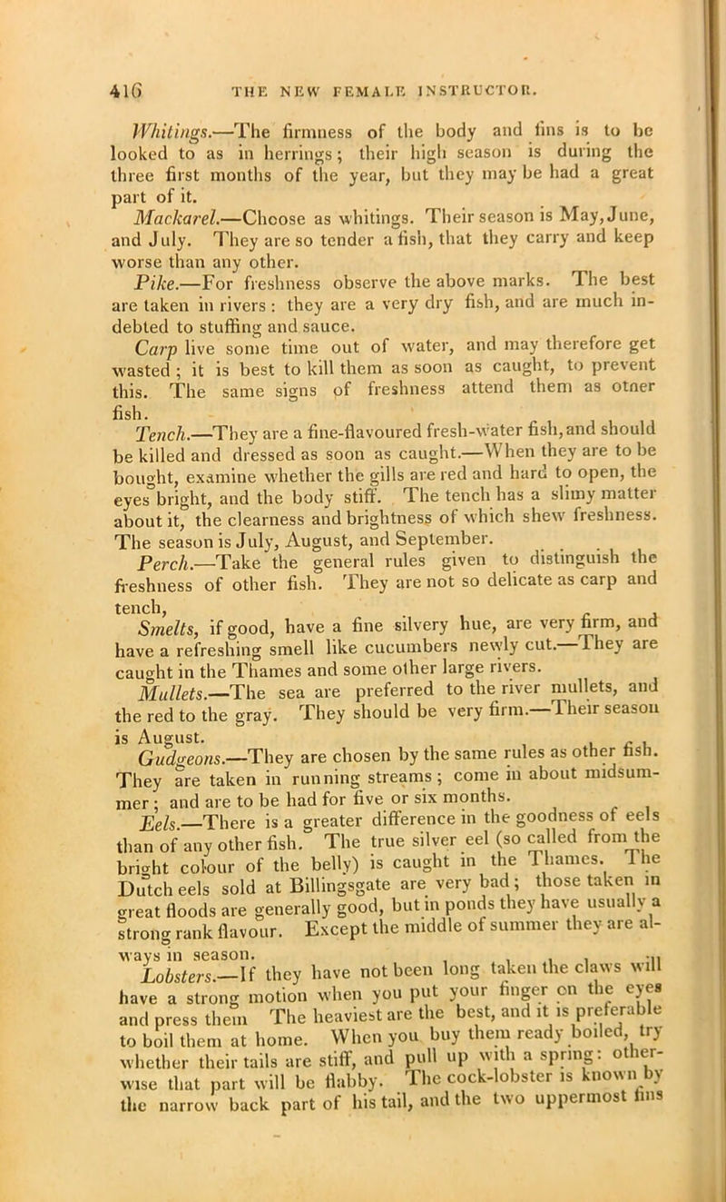 Whitings.—The firmness of the body and fins is to be looked to as in herrings; their high season is during the three first months of the year, but tliey may be had a great part of it. Mackarel.—Choose as whitings. Their season is May, June, and July. They are so tender a fisii, that they carry and keep worse than any other. Pike.—For freshness observe the above marks. The best are taken in rivers: they are a very dry fish, and are much in- debted to stuffing and sauce. Carp live some time out of w'ater, and may therefore get W'asted ; it is best to kill them as soon as caught, to prevent this. The same signs of freshness attend them as otner fish. Tench.—They are a fine-flavoured fresh-w'ater fish, and should be killed and dressed as soon as caught.—When they are to be bought, examine w'hether the gills are red and hare to open, the eyes°bright, and the body stiff. The tench has a slimy matter about it, the clearness and brightness of which shew^ freshness. The season is July, August, and September. Perch.—Take the general rules given to distinguish the fi'eshness of other fish. They are not so delicate as carp and tench, . HA Smelts, if good, have a fine silvery hue, are very firm, and have a refreshing smell like cucumbers newly cut. They are caught in the Thames and some other large rivers. Mullets.—The sea are preferred to the river mullets, and the red to the gray. They should be very firm. Their season is August Gudgeons.—They are chosen by the same rules as other fish. They are taken in running streams; come in about midsum- mer ; and are to be had for five or six months. Pels. There is a greater difference in the goodness of eels than of any other fish. The true silver eel (so ^lled from the briirht colour of the belly) is caught in the Thames. The Dutch eels sold at Billingsgate are very bad ; those taken in great floods are generally good, but in ponds they have usually a strong rank flavour. Except the middle of summer they are al- ways in season. , t i ii Lobsters—M they have not been long taken the claws will have a strong motion when you put your finger on the eyes and press them The heaviest are the best, and it is preferable to boil them at home. When you buy them ready boiled, try whether their tails are stiff, and pull up with a spring: other- wise that part will be flabby. The cock-lobster is known by the narrow back part of his tail, and the two uppermost fins