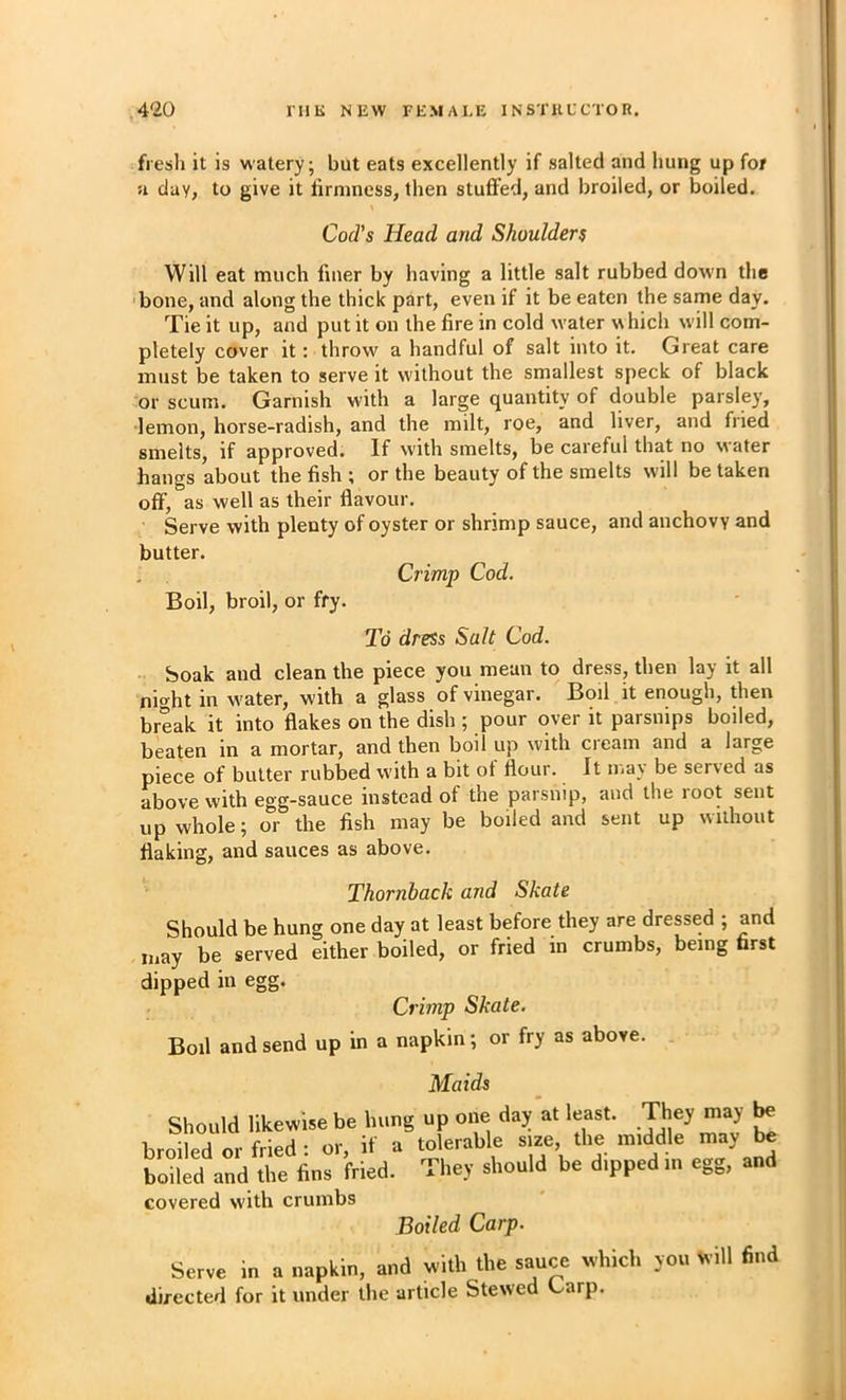 •fresh it is watery; but eats excellently if salted and hung up for u day, to give it firmness, then stuffed, and broiled, or boiled. Cod’s Head and Shoulders Will eat much finer by having a little salt rubbed down the bone, and along the thick part, even if it be eaten the same day. Tie it up, and put it on the fire in cold water which will com- pletely cover it: throw a handful of salt into it. Great care must be taken to serve it w'ithout the smallest speck of black or scum. Garnish w'ith a large quantity of double parsley, lemon, horse-radish, and the milt, roe, and liver, and fried smelts, if approved. If with smelts, be careful that no water hangs about the fish ; or the beauty of the smelts will be taken off, as well as their flavour. Serve with plenty of oyster or shrimp sauce, and anchovy and butter. Crimp Cod. Boil, broil, or fry. To dress Salt Cod. • Soak and clean the piece you mean to dress, then lay it all night in w'ater, with a glass of vinegar. Boil it enough, then break it into flakes on the dish ; pour over it parsnips boiled, bkten in a mortar, and then boil up with cream and a large piece of butter rubbed with a bit of flour. It nia\ be served as above with egg-sauce instead of the parsnip, and the root sent up whole; or the fish may be boiled and sent up without flaking, and sauces as above. Thornback and Skate Should be hung one day at least before they are dressed ; and may be served either boiled, or fried in crumbs, being first dipped in egg. Crimp Skate. Boil and send up in a napkin; or fry as above. Maids Should likewise be hung up one day at least. They may ^ broiled or fried : or, if a tolerable size, the middle may be LilL and the fins fried. They should be dipped in egg, and covered with crumbs Boiled Carp. Serve in a napkin, and with the sauce which directed for it under the article Stewed Garp. rou will find