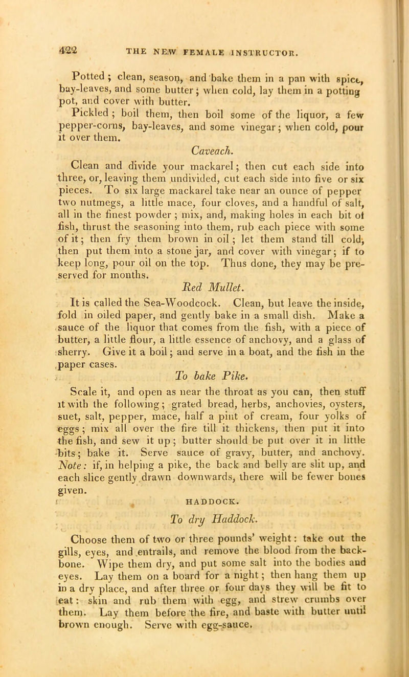 Potted ; clean, season, and bake them in a pan with spict, buy-leaves, and some butter; w'hen cold, lay them in a potting pot, and cover with butter. Pickled ; boil them, then boil some of the liquor, a few pepper-corns, bay-leaves, and some vinegar; when cold, pour it over them. Caveach. Clean and divide your mackarel; then cut each side into three, or, leaving them undivided, cut each side into five or six pieces. To six large mackarel take near an ounce of pepper two nutmegs, a little mace, four cloves, and a handful of salt, all in the finest powder ; mix, and, making holes in each bit ot fish, thrust the seasoning into them, rub each piece with some of it; then fry them brown in oil; let them stand till cold; then put them into a stone jar, and cover with vinegar; if to keep long, pour oil on the top. Thus done, they may be pre- served for months. Hed Mullet. It is called the Sea-Woodcock. Clean, but leave the inside, fold in oiled paper, and gently bake in a small dish. Make a sauce of the liquor that comes from the fish, with a piece of butter, a little flour, a little essence of anchovy, and a glass of sherry. Give it a boil; and serve in a boat, and the fish in the paper cases. To bake Pike. Scale it, and open as near the throat as you can, then stuff it with the following; grated bread, herbs, anchovies, oysters, suet, salt, pepper, mace, half a pint of cream, four yolks of eggs ; mix all over the fire till it thickens, then put it into the fish, and sew it up; butter should be put over it in little -bits; bake it. Serve sauce of gravy, butter, and anchovy. Note: if, in helping a pike, the back and belly are slit up, and each slice gently drawn downwards, there will be fewer bones given. l HADDOCK. To dry Haddock. i Choose them of two or three pounds’ weight: take out the gills, eyes, and entrails, and remove the blood from the back- bone. Wipe them dry, and put some salt into the bodies and eyes. Lay them on a board for a night; then hang them up in a dry place, and after three or four days they will be fit to eat: skin and rub them with egg, and strew crumbs over them. Lay them before the fire, and baste with butter until brown enough. Serve with egg-sauce.