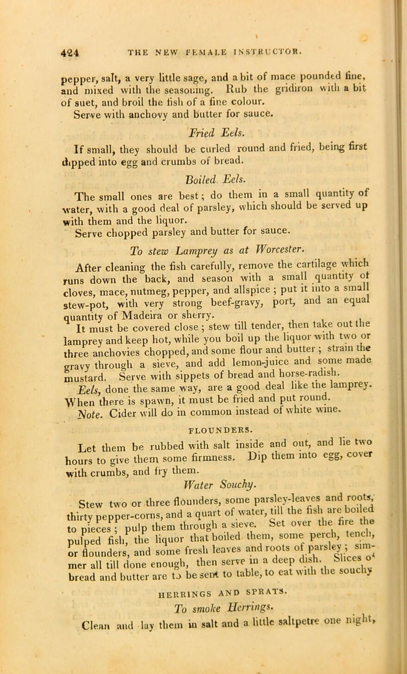 pepper, salt, a very little sage, and a bit of mace pounded line, and mixed with the seasoning. Rub the gridiron with a bit of suet, and broil the lish of a fine colour. Serve with anchovy and butter for sauce. Fried Eels. If small, they should be curled round and fried, being first dipped into egg and crumbs of bread. Boiled Eels. The small ones are best; do them in a small quantity of water, with a good deal of parsley, which should be served up with them and the liquor. Serve chopped parsley and butter for sauce. To stew Lamprey as at Worcester. After cleaning the fish carefully, remove the cartilage which runs down the back, and season with a small quantity of cloves, mace, nutmeg, pepper, and allspice ; put it into a small stew-pot, with very strong beef-gravy, port, and an equal quantity of Madeira or sherry. , , i It must be covered close ; stew till tender, then take out the lamprey and keep hot, while you boil up the liquor with two or three anchovies chopped, and some flour and butter ; strain the gravy through a sieve, and add lemon-juice and some made mustard. Serve with sippets of bread and horse-radish. Eelsy done the same way, are a good deal like the lamprey. When there is spawn, it must be fried and put round. ^ote. Cider will do in common instead of white wine. FLOUNDERS. Let them be rubbed with salt inside and out, and he two hours to give them some firmness. Dip them into egg, cover with crumbs, and fry them. Water Souchy. Stew two or three flounders, some parsley-kaves and roots, thirty pepper-corns, and a quart of water, till the fish ^oi ed to oieLs^- pulp them through a sieve. Set over the fire the pulped fislif the liquor that boiled them, some perch, tench, or fl^ounders, and some fresh leaves and roots mer all till done enough, then serve in a deep dish Slices o bread and butter are to be sent to table, to eat «ith the souc > herrings and sprats. To smoke Herrings. Clean and lay them in salt and a little saltpetre one night,