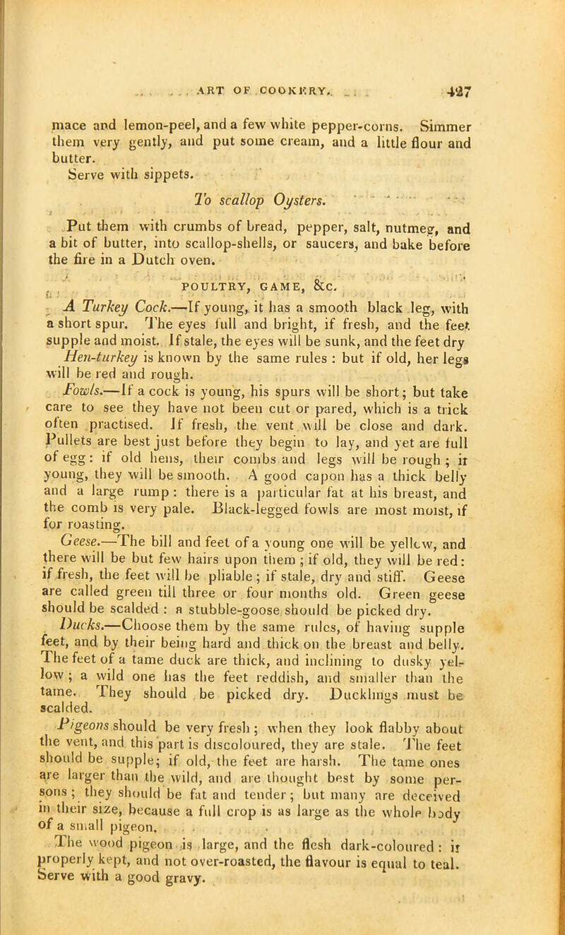 mace and lemon-peel, and a few white pepper-corns. Simmer them very gently, and put some cream, and a little flour and butter. Serve with sippets. 2b scallop Oysters. • - - Put them with crumbs of bread, pepper, salt, nutmeg, and a bit of butter, into scallop-shells, or saucers, and bake before the fire in a Dutch oven. POULTRY, GAME, &C. Ci A Turkey Cock.—If young, it has a smooth black leg, with a short spur. ^J'he eyes lull and bright, if fresh, and the feet supple and moist. If stale, the eyes will be sunk, and the feet dry Hen-turkey is known by the same rules : but if old, her legs will be red and rough. Fowls.—If a cock is young, his spurs will be short; but take care to see they have not been cut or pared, which is a trick often practised, if fresh, the vent will be close and dark. Pullets are best just before they begin to lay, and yet are full of egg: if old hens, their combs and legs will be rough ; ir young, they will be smooth. A good capon has a thick belly and a large rump : there is a particular fat at his breast, and the comb is very pale. Black-legged fowls are most moist, if for roasting. Geese.—The bill and feet of a young one will be yellcw, and there will be but few hairs upon them ; if old, they will be red: if fresh, the feet will be pliable; if stale, dry and stiff. Geese are called green till three or four months old. Green geese should be scalded : a stubble-goose should be picked dry. Ducks,—Choose them by the same rules, of having supple feet, and by their being hard and thick on the breast and belly. The feet of a tame duck are thick, and inclining to dusky yelr low ; a wild one has the feet reddish, and smaller than the tame. They should be picked dry. Ducklings must be scalded. Pigeons should be very fresh ; when they look flabby about the vent, and this part is discoloured, they are stale. 'J’he feet should be supple; if old, the feet are harsh. The tame ones are larger than the wild, and are thought best by some per- sons; they should be fat and tender; but many are deceived in their size, because a full crop is as large as the whole body of a small pigeon. Ihe wood pigeon Is large, and the flesh dark-coloured : ir properly kept, and not over-roasted, the flavour is equal to teal. Serve vvith a good gravy.