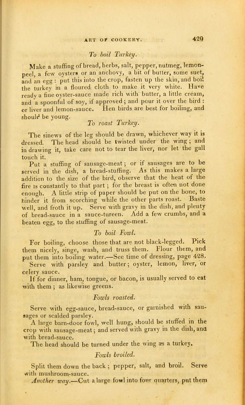 42Q To boil Turkey. Make a stuffing of bread, herbs, salt, pepper, nutmeg, lemon- peel, a few oysters or an anchovy, a bit of butter, some suet, and an egg : put this into the crop, fasten up the skin, and boil the turkey in a floured cloth to make it very white. Ha«e ready a fine oyster-sauce made rich with butter, a little cream, and a spoonful of soy, if approved ; and pour it over the bird : or liver and lemon-sauce. Hen birds are best for boiling, and should be young. To roast Turkey. The sinews of the leg should be drawn, whichever way it is dressed. The head should be twisted under the wing ; and in drawing it, take care not to tear the liver, nor let the gall touch it. Put a stuffing of sausage-meat; or if sausages are to be served in the dish, a bread-stuffing. As this makes a large addition to the size of the bird, observe that the heat of the fire IS constantly to that part; for the breast is often not done enough. A little strip of paper should be put on the bone, to hinder it from scorching while the other parts roast. Baste well, and froth it up. Serve with gravy in the dish, and plenty of bread-sauce in a sauce-tureen. Add a few crumbs, and a beaten egg, to the stuffing of sausage-meat. To boil Fowl. For boiling, choose those that are not black-legged. Pick them nicely, singe, wash, and truss them. Flour them, and put them into boiling water.—See time of dressing, page 428. Serve with parsley and butter; oyster, lemon, liver, or celery sauce. If for dinner, ham, tongue, or bacon, is usually served to eat with them ; as likewise greens. Folds roasted. Serve with egg-sauce, bread-sauce, or garnished with sau- sages or scalded parsley. A large barn-door fowl, well hung, should be stuffed in the crop with sausage-meat; and served with gravy in the dish, and with bread-sauce. The head should be turned under the wing a:s a turkey. Fowls broiled. Split them down the back ; pepper, salt, and broil. Serve with mushroom-sauce. Another way.—Cut a large fowl into four quarters, put them