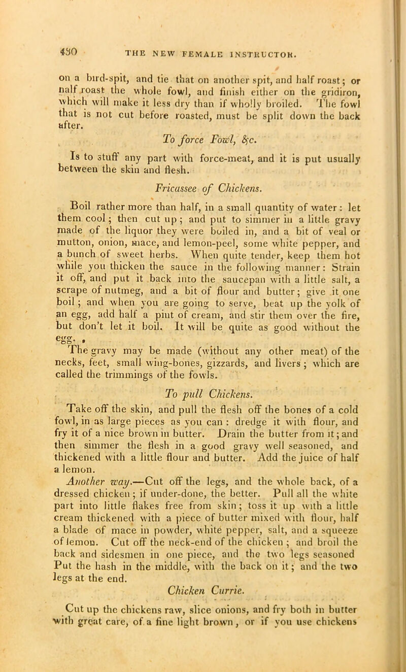 on a bird-spit, and lie that on another spit, and half roast; or naif roast the whole fowl, and tinish either on the gridiron, which will make it less dry than if wholly broiled. ^I'he fowl that is not cut before roasted, must be split down the back after. To force Fowl, Sfc. Is to stuff any part with force-meat, and it is put usually between the skin and flesh. Fricassee of Chickens. Boil rather more than half, in a small quantity of water : let them cool; then cut up; and put to simmer in a little gravy made of the liquor they were boiled in, and a bit of veal or mutton, onion, mace, and lemon-peel, some white pepper, and a bunch of sweet herbs. When quite tender, keep them hot while you thicken the sauce in the following manner: Strain it off, and put it back into the saucepan with a little salt, a scrape of nutmeg, and a bit of flour and butter; give it one boil ; and when you are going to serve, beat up the yolk of an egg, add halt a pint of cream, and stir them over the fire, but don’t let it boil. It will be quite as good without the egg- . The gravy may be made (without any other meat) of the necks, feet, small wing-bones, gizzards, and livers ; which are called the trimmings of the fowls. To pull Chickens. Take off the skin, and pull the flesh off the bones of a cold fowl, in as large pieces as you can : dredge it with flour, and fry it of a nice brown in butter. Drain the butter from it; and then simmer the flesh in a good gravy well seasoned, and thickened with a little flour and butter. Add the juice of half a lemon. Another way.—Cut off the legs, and the whole back, of a dressed chicken ; if under-done, the better. Pull all the w hite part into little flakes free from skin; toss it up with a little cream thickened with a piece of butter mixed w ith flour, half a blade of mace in powder, white pepper, salt, and a squeeze of lemon. Cut off the neck-end of the chicken ; and broil the back and sidesmen in one piece, and the two legs seasoned Put the hash in the middle, with the back on it; and the two legs at the end. Chicken Currie. Cut up the chickens raw, slice onions, and fry both in butter with great care, of a fine light brown, or if you use chickens