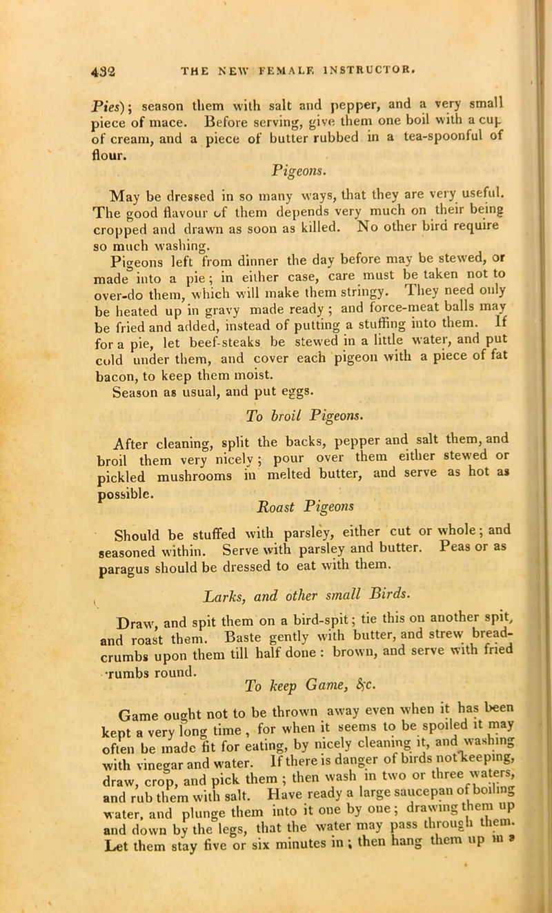 Pies)’, season them with salt and pepper, and a very small piece of mace. Before serving, give them one boil with a cup of cream, and a piece of butter rubbed in a tea-spoonful of dour. Pigeons. May be dressed in so many ways, that they are very useful. The good flavour of them depends very much on their being cropped and drawn as soon as killed. No other bird require so much washing. Pigeons left from dinner the day before may be stewed, or made into a pie; in either case, care must be taken not to over-do them, which will make them stringy. They need only be heated up in gravy made ready ; and force-meat balls may be fried and added, instead of putting a stuffing into them. If for a pie, let beef steaks be stewed in a little water, and put cold under them, and cover each pigeon with a piece of fat bacon, to keep them moist. Season as usual, and put eggs. To broil Pigeons. After cleaning, split the backs, pepper and salt them, and broil them very nicely j pour over them either stewed or pickled mushrooms in melted butter, and serve as hot as possible. Roast Pigeons Should be stuffed with parsley, either cut or whole; and seasoned within. Serve with parsley and butter. Peas or as paragus should be dressed to eat with them. Larks, and other small Birds. Draw, and spit them on a bird-spit; tie this on another spit, and roast them. Baste gently with butter, and strew bread- crumbs upon them till half done : brown, and serve with fried •rumbs round. To keep Game, oic. Game ought not to be thrown away even when it has been kept a very long time, for when it seems to be spoiled it may often be made fit for eating, by nicely cleaning it, and washing with vinegar and water. If there is danger of birds notTceeping, draw, crop, and pick them ; then wash in two or three waters and rub them with salt. Have ready a large saucepan of boilin^ water, and plunge them into it one by one; drawing them up and down by the legs, that the water may pass through them. Let them stay five or six minutes in; then hang them up m »