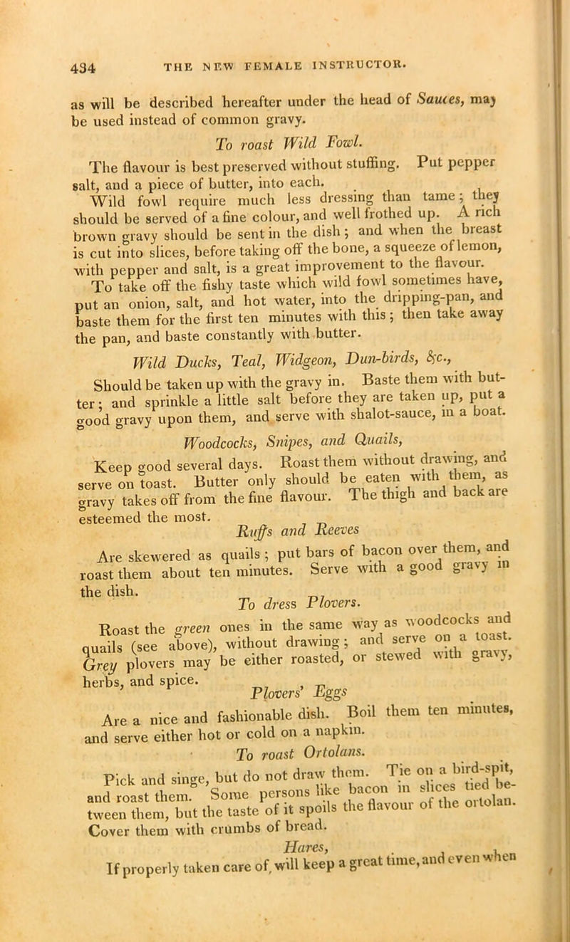 as will be described hereafter under the liead of Sauces, maj be used instead of common gravy. 2o roast Wild Fowl. The flavour is best preserved without stuffing. Put pepper salt, and a piece of butter, into each. Wild fowl require much less dressing than tame; they should be served of a fine colour, and well frothed up. A rich brown gravy should be sent in the dish; and when the breast is cut into slices, before taking off the bone, a squeeze of lemon, with pepper and salt, is a great improvement to the flavour. To take oft' the fishy taste which wild fowl sometimes have, put an onion, salt, and hot water, into the drippmg-pan, and baste them for the first ten minutes with this; then lake away the pan, and baste constantly with butter. Wild Bucks, Teal, Widgeon, Dun-birds, &^c.. Should be taken up with the gravy in. Baste them with but- ter • and sprinkle a little salt before they are taken up, put a good gravy upon them, and serve with shalot-sauce, in a boat. Woodcocks, Snipes, and Quails, Keep good several days. Roast them without drawing, and serve on toast. Butter only should eaten with them, as gravy takes off from the fine flavour. The thigh and back are esteemed the most. Riifs and Reeves Are skewered as quails ; put bars of bacon over them, and roast them about ten minutes. Serve with a goo gravy the dish. To dress Plovers. Roast the men ones in the same way as w oodcocks and ouails (see above), without drawing; and serve on a toas . ircy plovers may be either roasted, or stewed with gravy, herbs, and spice. Are a nice and fashionable dish. Boil them ten minutes, and serve either hot or cold on a napkin. To roast Ortolans. Pick and singe, but do not draw them. Tie on a tlfe'taste^o7irrpS^^ tlie flTvom o^tL ortolan. Cover them with crumbs of bread. Hares, If properly taken care of, will keep a great time, and even when