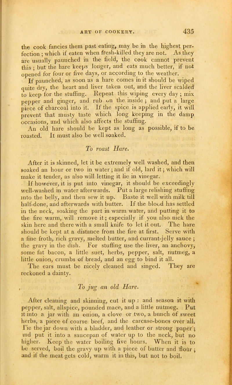 the cook fancies them past eating, may be in the highest per- fection ; which if eaten when fi'esh-killed they are not. As they are usually paunched in the field, the cook cannot prevent this ; but the hare keeps longer, and eats much better, if not opened for four or five days, or according to the weather. If paunched, as soon as a hare comes in it should be wiped quite dry, the heart and liver taken out, and the liver scalded to keep for the stuffing. Repeat this wiping every day ; mix pepper and ginger, and rub on the inside ; and put a large piece of charcoal into it. If the spice is applied early, it will prevent that musty taste which long keeping in the damp occasions, and which also affects the stuffing. An old hare should be kept as long as possible, if to be roasted. It must also be well soaked. To roast Hare. After it is skinned, let it be extremely well washed, and then soaked an hour or two in water; and if old, lard it; which will make it tender, as also will letting it lie in vinegar. If however, it is put into vinegar, it should be exceedingly well-washed in water afterwards. Put a large relishing stuffing into the belly, and then sew it up. Baste it well with milk till half-done, and afterwards with butter. If the blood has settled in the neck, soaking the part in warm water, and putting it to the fire w'arm, wall remove it; especially if you also nick the skin here and there with a small knife to let it out. The hare should be kept at a distance from the fire at first. Serve with a fine froth, rich gravy, melted butter, and currant-jelly sauce ; the gravy in the dish. For stuffing use the liver, an anchovy, some fat bacon, a little suet, herbs, pepper, salt, nutmeg, a little onion, crumbs of bread, and an egg to bind it all. The ears must be nicely cleaned and singed. They are reckoned a dainty. To jug an old Hare. After cleaning and skinning, cut it up : and season it with pepper, salt, allspice, pounded mace, and a little nutmeg. Put It into a jar with an onion, a clove or tw'O, a bunch of sweet herbs, a piece of coarse beef, and the carcase-bones over all. Fie the jar down with a bladder, and leather or strong paper; md put it into a saucepan of water up to the neck, but no higher. Keep the water boiling five hours. When it is to be served, boil the gravy up with a piece of butter and flour; and if the meat gets cold, warm it in this, but not to boil.