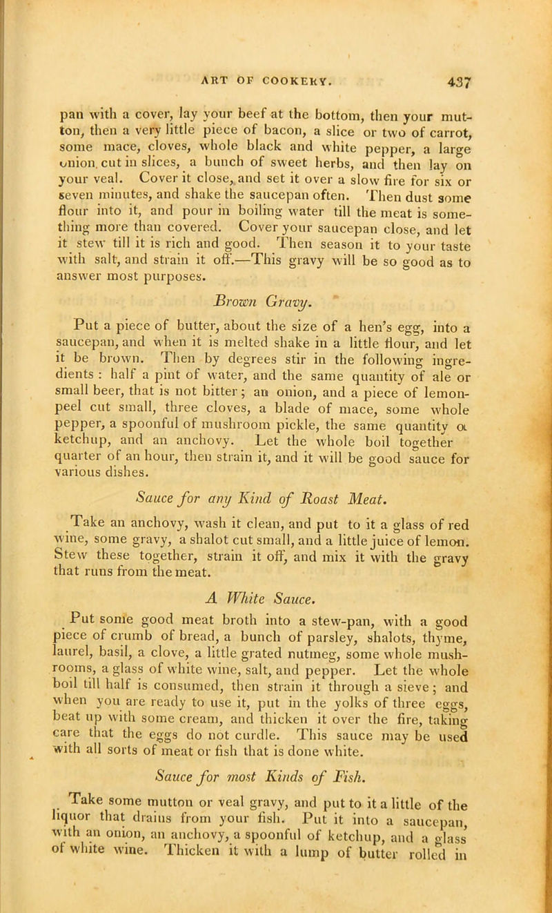 pan with a cover, lay your beef at the bottom, then your mut- ton, then a very little piece of bacon, a slice or two of carrot, some mace, cloves, whole black and white pepper, a large lyiiion, cut in slices, a bunch of sweet herbs, and then lay on your veal. Cover it close,.and set it over a slow fire for six or seven minutes, and shake the saucepan often. Then dust some flour into it, and pour in boiling water till the meat is some- thing more than covered. Cover your saucepan close, and let it stew till it is rich and good. Then season it to your taste with salt, and strain it off.—This gravy will be so good as to answer most purposes. Brown Gravy. Put a piece of butter, about the size of a hen’s egg, into a saucepan, and when it is melted shake in a little flour, and let it be brown. Then by degrees stir in the following ingre- dients : half a pint of water, and the same quantity of ale or small beer, that is not bitter; an onion, and a piece of lemon- peel cut small, three cloves, a blade of mace, some w'hole pepper, a spoonful of mushroom pickle, the same quantity a ketchup, and an anchovy. Let the whole boil together quarter of an hour, then strain it, and it w'ill be good sauce for various dishes. Sauce for any Kind of Roast Meat. Take an anchovy, w^ash it clean, and put to it a glass of red wine, some gravy, a shalot cut small, and a little juice of lemon. Stew these together, strain it off^ and mix it with the gravy that runs from the meat. A White Sauce. Put some good meat broth into a stew-pan, w'ith a good piece of crumb of bread, a bunch of parsley, shalots, thyme, laurel, basil, a clove, a little grated nutmeg, some whole mush- rooms, a glass of white wine, salt, and pepper. Let the whole boil till half is consumed, then strain it through a sieve; and when you are ready to use it, put in the yolks of three eggs, beat up with some cream, and thicken it over the fire, taking care that the eggs do not curdle. This sauce may be used with all sorts of meat or fish that is done white. Sauce for most Kinds of Fish. Take some mutton or veal gravy, and put to it a little of the liquor that drains from your fish. Put it into a saucepan, with an onion, an anchovy, a spoonful of ketchup, and a dass of white wine. Thicken it with a lump of butter rolled in