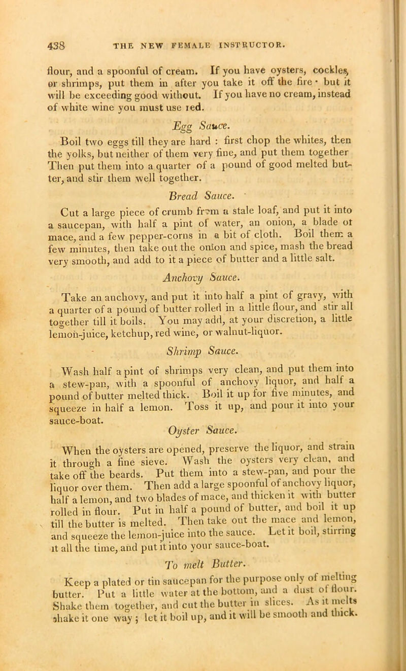 flour, and a spoonful of cream. If you have oysters, cockle*, or shrimps, put them in after you take it off the fire • but it will be exceeding good without. If you have no cream, instead of w'hite wine you must use led. Egg Sauce. Boil two eggs till they are hard : first chop the whites, then the yolks, but neither of them very fine, and put them together Then put them into a quarter of a pound of good melted but- ter, and stir them well together. Bread Sauce. Cut a large piece of crumb fr?m a stale loaf, and put it into a saucepan, with half a pint of water, an onion, a blade ot mace, and a few pepper-corns in a bit of cloth. Boil them a few minutes, then take out the onion and spice, mash the bread very smooth, and add to it a piece of butter and a little salt. Anchovy Sauce. Take an anchovy, and put it into half a pint of gravy, with a quarter of a pound of butter rolled in a little flour, and stir all together till it boils. You may add, at your disci etion, a little leiiioh-juice, ketchup, red wine, or walnut-liquor. Shrimp Sauce. Wash half a pint of shrimps very clean, and put them into a stew-pan, with a spoonful of anchovy liquor, and half a pound of butter melted thick. Boil it up for five minutes, and squeeze in half a lemon. Toss it up, and pour it into your sauce-boat. Oyster Sauce. When the oysters are opened, preserve the liquor, and strain it throu<^h a fine sieve. Wash the oysters very clean, and take off the beards. Put them into a stew'-pan, and pour the liquor over them. Then add a large spoonful of anchovy liquor, half a lemon, and two blades of mace, and thicken it with butter rolled in flour. Put in half a pound of butter, and boil it up till the butter is melted. Then take out the mace and lemon, and squeeze the lemon-juice into the sauce. Let it boil, stirring It all the lime, and put it into your sauce-boat. To melt Butter. Keep a plated or tin saucepan for the purpose only of melting butter. Put a little water at the bottom, imd a dust of flour. Shake them together, and cut the butter iu slices. As it me ts shake it one way ; let it boil np, and it will be smooth and thick.