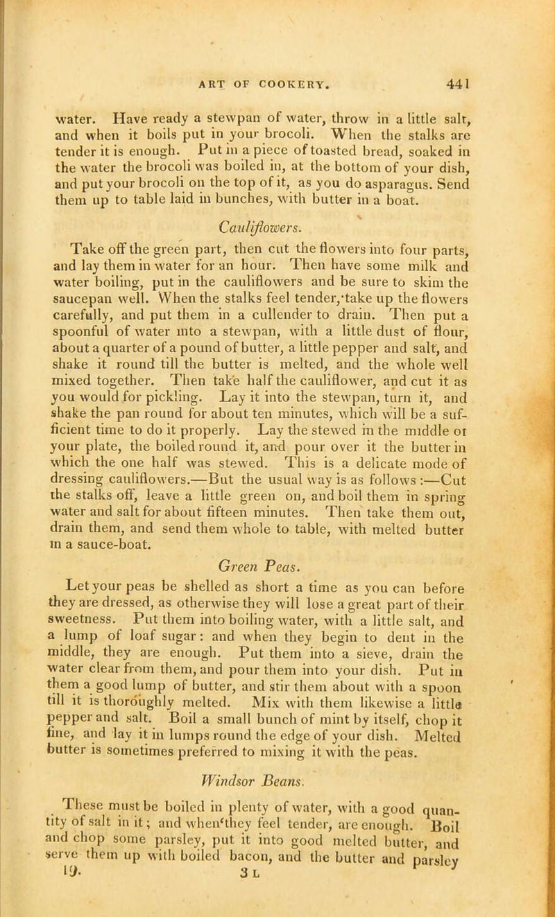 water. Have ready a stevvpan of water, throw in a little salt, and when it boils put in your brocoli. When the stalks are tender it is enough. Put in a piece of toasted bread, soaked in the water the brocoli was boiled in, at the bottom of your dish, and put your brocoli on the top of it, as you do asparagus. Send them up to table laid in bunches, with butter in a boat. Cauliflowers. Take off the green part, then cut the flowers into four parts, and lay them in water for an hour. Then have some milk and water boiling, put in the cauliflowers and be sure to skim the saucepan well. When the stalks feel tender,‘take up the flowers carefully, and put them in a cullender to drain. Then put a spoonful of water into a stewpan, with a little dust of flour, about a quarter of a pound of butter, a little pepper and salt, and shake it round till the butter is melted, and the whole well mixed together. Then take half the cauliflower, and cut it as you would for pickling. Lay it into the stewpan, turn it, and shake the pan round for about ten minutes, which will be a suf- ficient time to do it properly. Lay the stewed in the middle or your plate, the boiled round it, and pour over it the butter in which the one half was stewed. This is a delicate mode of dressing cauliflowers.—But the usual way is as follows ;—Cut the stalks off, leave a little green on, and boil them in spring water and salt for about fifteen minutes. Then take them out, drain them, and send them whole to table, with melted butter in a sauce-boat. Green Peas. Let your peas be shelled as short a time as you can before they are dressed, as otherwise they will lose a great part of their sweetness. Put them into boiling water, with a little salt, and a lump of loaf sugar: and when they begin to dent in the middle, they are enough. Put them into a sieve, drain the water clear from them, and pour them into your dish. Put in them a good lump of butter, and stir them about with a spoon till it is thoroughly melted. Mix with them likewise a little pepper and salt. Boil a small bunch of mint by itself, chop it fine, and lay it in lumps round the edge of your dish. Melted butter is sometimes preferred to mixing it with the peas. TVmdsor Beans. These must be boiled in plenty of water, with a good quan- tity of salt in it; and when‘they feel tender, are enough. Boil and chop some parsley, put it into good melted butter, and serve them up with boiled bacon, and the butter and parsley
