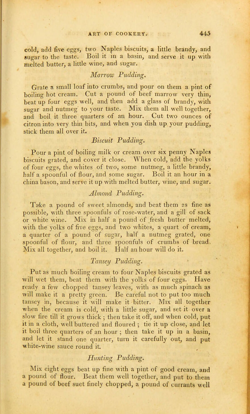 cold, add five eggs, two Naples biscuits, a little brandy, and sugar to the taste. Boil it in a basin, and serve it up with melted butter, a little wine, and sugar. Marrow Pudding. Grate a small loaf into crumbs, and pour on them a pint of boiling hot cream. Cut a pound of beef marrow very thin, beat up four eggs well, and then add a glass of brandy, with sugar and nutmeg to your taste. Mix them all well together, and boil it three quarters of an hour. Cut two ounces of citron into very thin bits, and when you dish up your pudding, stick them all over it. Biscuit Pudding. Pour a pint of boiling milk or cream over six penny Naples biscuits grated, and cover it close. When cold, add the yolks of four eggs, the whites of two, some nutmeg, a little brandy, half a spoonful of flour, and some sugar. Boil it an hour in a china bason, and serve it up with melted butter, wine, and sugar. Almond Pudding. Take a pound of sweet almonds, and beat them as fine as possible, with three spoonfuls of rose-water, and a gill of sack or white wine. Mix in half a pound of fresh butter melted, with the yolks of five eggs, and two whites, a quart of cream, a quarter of a pound of sugar, half a nutmeg grated, one spoonful of flour, and three spoonfuls of crumbs of bread, Mix all together, and boil it. Half an hour will do it. Tansey Pudding. Put as much boiling cream to four Naples biscuits grated as W'ill w'et them, beat them with the yolks of four eggs. Have ready a few chopped tansey leaves, with as much spinach as will make it a pretty green. Be careful not to put too much tansey in, because it will make it bitter. Mix all together when the cream is cold, with a little sugar, and set it over a slow fire till it grow’s thick ; then take it off, and when cold, put it in a cloth, well buttered and floured ; tie it up close, and let it boil three quarters of an hour ; then take it up in a basin, and let it stand one quarter, turn it carefully out, and put white-wine sauce round it. Hunting Pudding. Mix eight eggs beat up fine with a pint of good cream, and a pound of flour. Beat them well together, and put to them a pound of beef suet finely chopped, a pound of currants well