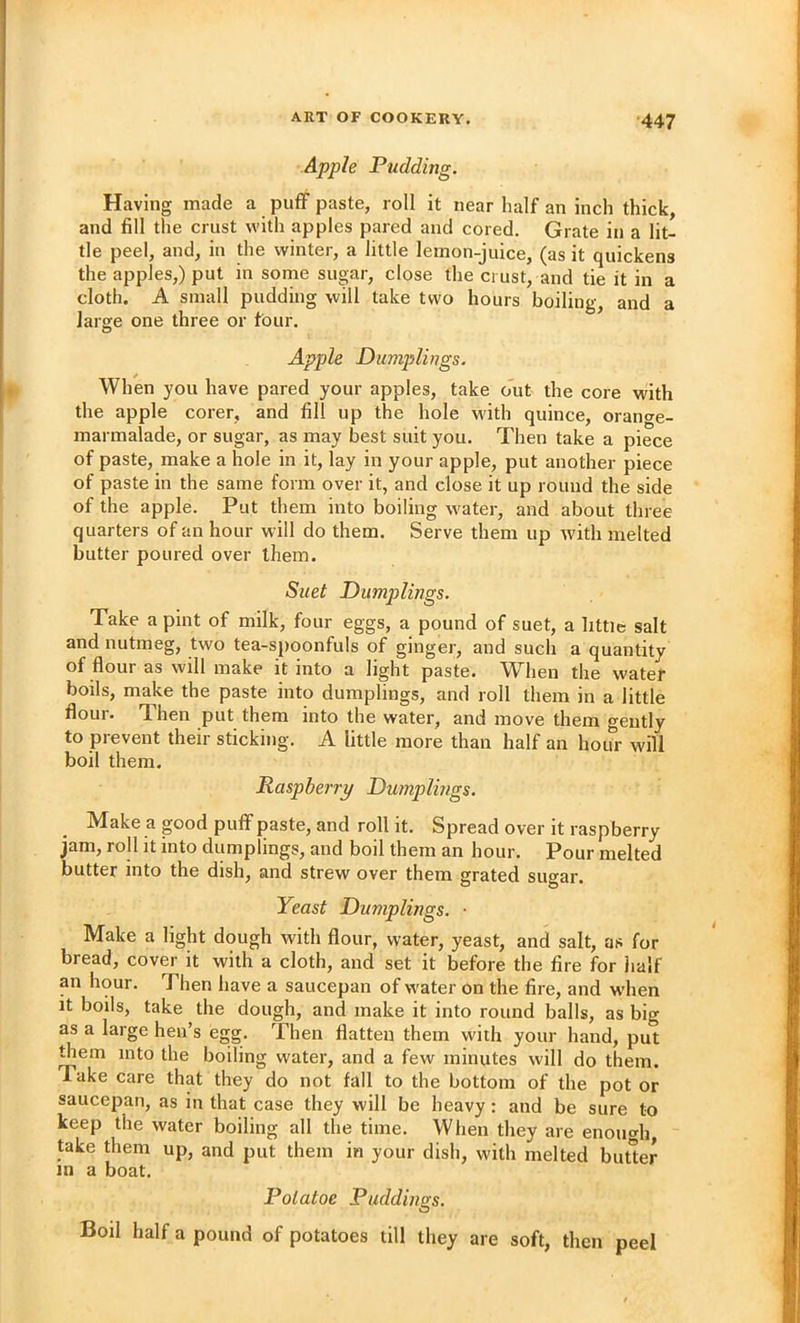 Apple Pudding. Having made a puff paste, roll it near half an inch thick, and fill the crust with apples pared and cored. Grate in a lit- tle peel, and, in the winter, a little lemon-juice, (as it quickens the apples,) put in some sugar, close the crust, and tie it in a cloth. A small pudding will take two hours boiling, and a large one three or four. Apple Dumplings. When you have pared your apples, take o'ut the core with the apple corer, and fill up the hole with quince, orancre- marmalade, or sugar, as may best suit you. Then take a piece of paste, make a hole in it, lay in your apple, put another piece of paste in the same form over it, and close it up round the side of the apple. Put them into boiling water, and about three quarters of an hour will do them. Serve them up with melted butter poured over them. Suet Dumplings. Take a pint of milk, four eggs, a pound of suet, a little salt and nutmeg, two tea-spoonfuls of ginger, and such a quantity of flour as will make it into a light paste. When the water boils, make the paste into dumplings, and roll them in a little flour. Then put them into the water, and move them gently to prevent their sticking. A little more than half an hour will boil them. Raspberry Dumplings. Make a good puff paste, and roll it. Spread over it raspberry jam, roll it into dumplings, and boil them an hour. Pour melted butter into the dish, and strew over them grated sugar. Yeast Dumplings. • Make a light dough with flour, water, yeast, and salt, as for bread, cover it with a cloth, and set it before the fire for half an hour. Then have a saucepan of water on the fire, and when it boils, take the dough, and make it into round balls, as big as a large hen’s egg. Then flatten them with your hand, put them into the boiling water, and a few minutes will do them. Take care that they do not fall to the bottom of the pot or saucepan, as in that case they will be heavy: and be sure to keep the water boiling all the time. When they are enough, take them up, and put them in your dish, with melted butter in a boat. Polatoe Puddings. Boil half a pound of potatoes till they are soft, then peel