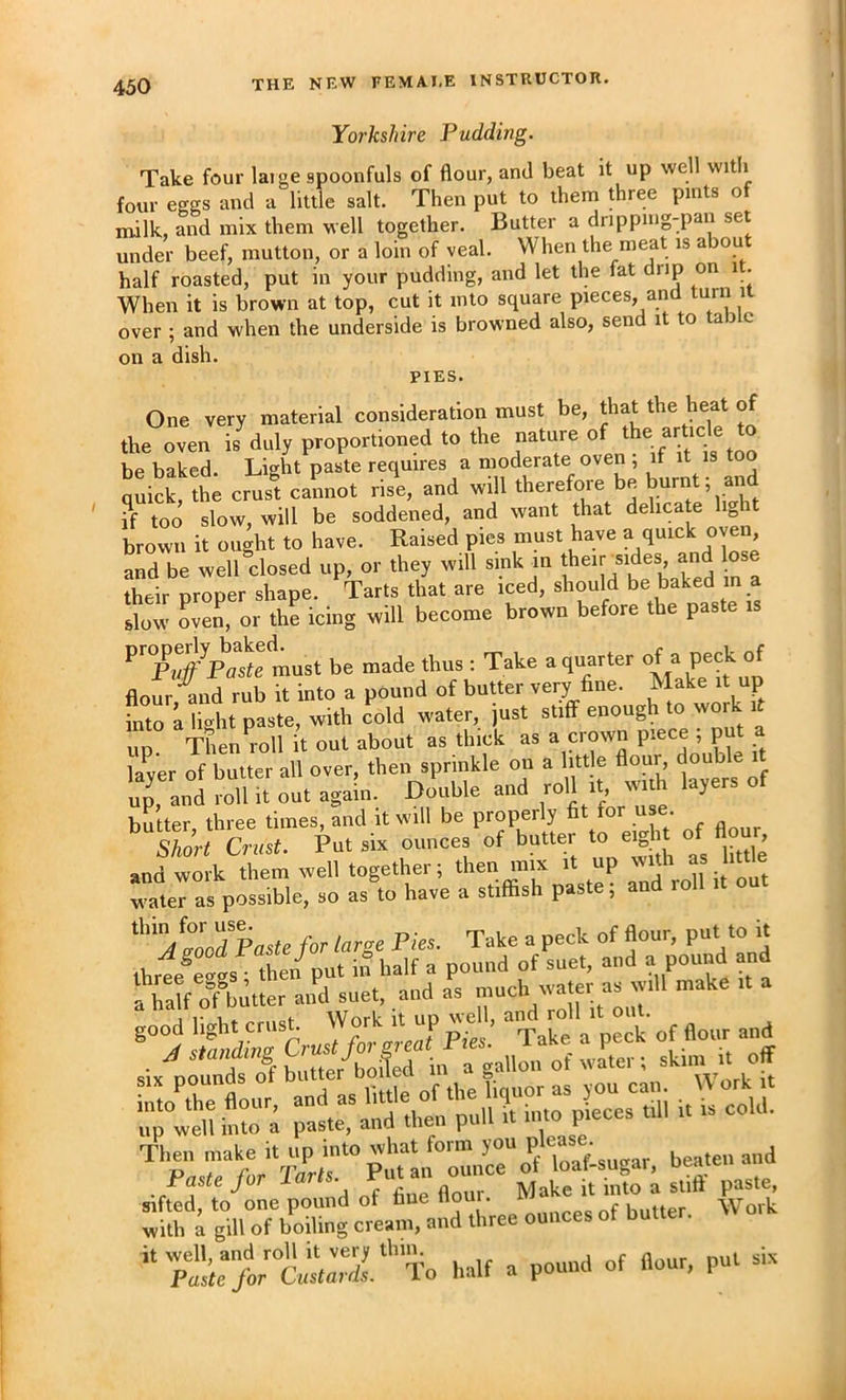 Yorkshire Pudding. Take four large spoonfuls of flour, and beat it up well witli four eggs and a little salt. Then put to them three pints of milk, and mix them well together. Butter a dnppiug-pan set under beef, mutton, or a loin of veal. When the meat is about half roasted, put in your pudding, and let the fat drip on it. When it is brown at top, cut it into square pieces, and turn it over ; and when the underside is browned also, send it to a 3 c on a dish. PIES. One very material consideration must be, that the heat of the oven is duly proportioned to the nature of ^he article to be baked. Light paste requires a moderate oven ; if it is too quick, the crust cannot rise, and will therefore be burnt, an ?f too slow, will be soddened, and want that delicate light brown it ought to have. Raised pies must have a quick oven and be well closed up, or they will sink m J^eir sides and their proper shape. Tarts that are iced, should be baked m a slow oven, or the icing will become brown before the paste is ^^^Pudf Paste must be made thus : Take a quarter of a peck of flour and rub it into a pound of butter very fine. Make it up fnrah^it paste, with cold water, just stiff enough to work it up. Then^roll it out about as thick as a crown . laver of butter all over, then sprinkle on a litt e flour double it up', and S out again. Double and roll it with layers of butter three times, and it will be properly fit for use. '‘skJr, Crust. Put six ounces of butter to e.^. of flour and work them well together; then mix it up ‘‘‘ «u Jas possible, so as to have a stiffish paste; and toll .t out Paste for large Pies. Take a peck of flour, put to u ibreeCt the/put i.t half a pouud of suet, and a pound and a half ofbutter and suet, and as s'K Cr J/o' p!^: Take a peck of flour and six pfundtTf butter^o.fed in a gallon ot i Work ’‘7r>;ll'Sr'’To half a pound of flour, pul six