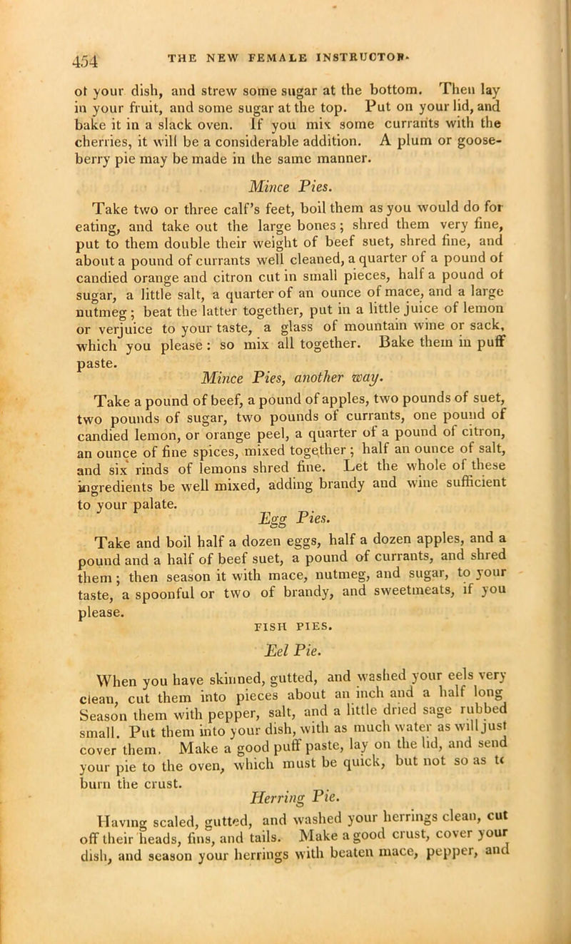 ot your dish, and strew some sugar at the bottom. Then lay in your fruit, and some sugar at the top. Put on your lid, and bake it in a slack oven. If you mi'c some currants with the cherries, it will be a considerable addition. A plum or goose- berry pie may be made in the same manner. Mince Pies. Take two or three calf’s feet, boil them as you would do for eating, and take out the large bones; shred them very fine, put to them double their weight of beef suet, shred fine, and about a pound of currants well cleaned, a quarter of a pound ol candied orange and citron cut in small pieces, half a pound ot sugar, a little salt, a quarter of an ounce of mace, and a large nutmeg; beat the latter together, put in a little juice of lemon or verjuice to your taste, a glass of mountain wine or sack, which you please: so mix all together. Bake them m puff paste. Mince Pies, another way. Take a pound of beef, a pound of apples, two pounds of suet, two pounds of sugar, two pounds of currants, one pound of candied lemon, or orange peel, a quarter of a pound of citron, an ounce of fine spices, mixed together ; half an ounce of salt, and SIX rinds of lemons shred fine. Let the whole of these ingredients be well mixed, adding brandy and wine sufficient to your palate. JEffg Pies. Take and boil half a dozen eggs, half a dozen apples, and a pound and a half of beef suet, a pound of currants, and shred them; then season it with mace, nutmeg, and sugar, to your taste, a spoonful or two of brandy, and sweetmeats, if you please. FISH PIES. Pel Pie. When you have skinned, gutted, and washed your eels very clean, cut them into pieces about an inch and a half long Season them with pepper, salt, and a little dried sage rubbed small. Put them into your dish, with as much water as will just cover them. Make a good puff paste, lay on the hd, and send your pie to the oven, which must be quick, but not so as tc burn the crust. Herring Pie. H avmg scaled, gutted, and washed youi herrings clean, cut off their heads, fins, and tails. Make a good crust, cover dish, and season your herrings with beaten mace, pepper, and