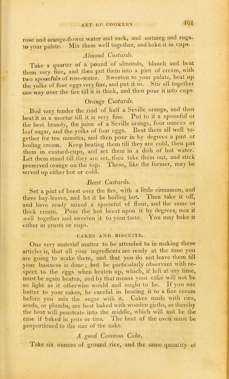 m rose and orange-flower water and sack, and nutmeg and suga. to your palate. Mix them well together, and bake it m cups. Almond Custards. Take a quarter of a pound of almonds, blanch and beat them very line, and then put them into a pint of cream, with two spoonfuls of rose-water. Sweeten to your palate, beat up the yolks of fbur eggs very fine, and put it in. Stir all together one way over the fire till it is thick, and then pour it into cups- Orange Custards. Boil very tender the rind of half a Seville orange, and then beat it in a mortar till it is very fine. Put to it a spoonful or the best brandy, the juice of a Seville orange, four ounces or loaf sugar, and the yolks of four eggs. Beat them all well to- gether for ten minutes, and then pour in by degrees a pint or boiling cream. Keep beating them till they are cold, then put them in custard-cups, and set them in a dish of hot water. Let them stand till they are set, tlien take them out, and stick preserved orange on the top. These, like the former, may be served up either hot or cold. Beest Custards. Set a pint of beest over the fire, with a little cinnamon, and three bay-leaves, and let it be boiling hot. Then take it off, and have ready mixed a spoonful of flour, and the same or thick cream. Pour the hot beest upon it by degrees, mix it well together and sweeten it to your taste. You may bake it either in crusts or cups. CAKES AND BISCUITS. One very material matter to be attended to in making these articles is, that all your ingredients are ready at the time you are going to make them, and that you do not leave them till your business is done; but be particularly observant with re- spect to the eggs when beaten up, which, if left at any time, must be again beaten, and by that means your cake will not be so light as it otherwise would and ought to be. If you use butter to your cakes, be careful in beating it to a fine cream before you mix the sugar with it. Cakes made with rice, seeds, or plumbs, are best baked with wooden girths, as thereby the heat will penetrate into the middle, which will not be the case if baked in pots or tins. The heat of the oven must be proportioned to the size of the cake. A good Common Cake. Take six ounces of ground rice, and the same quantity of