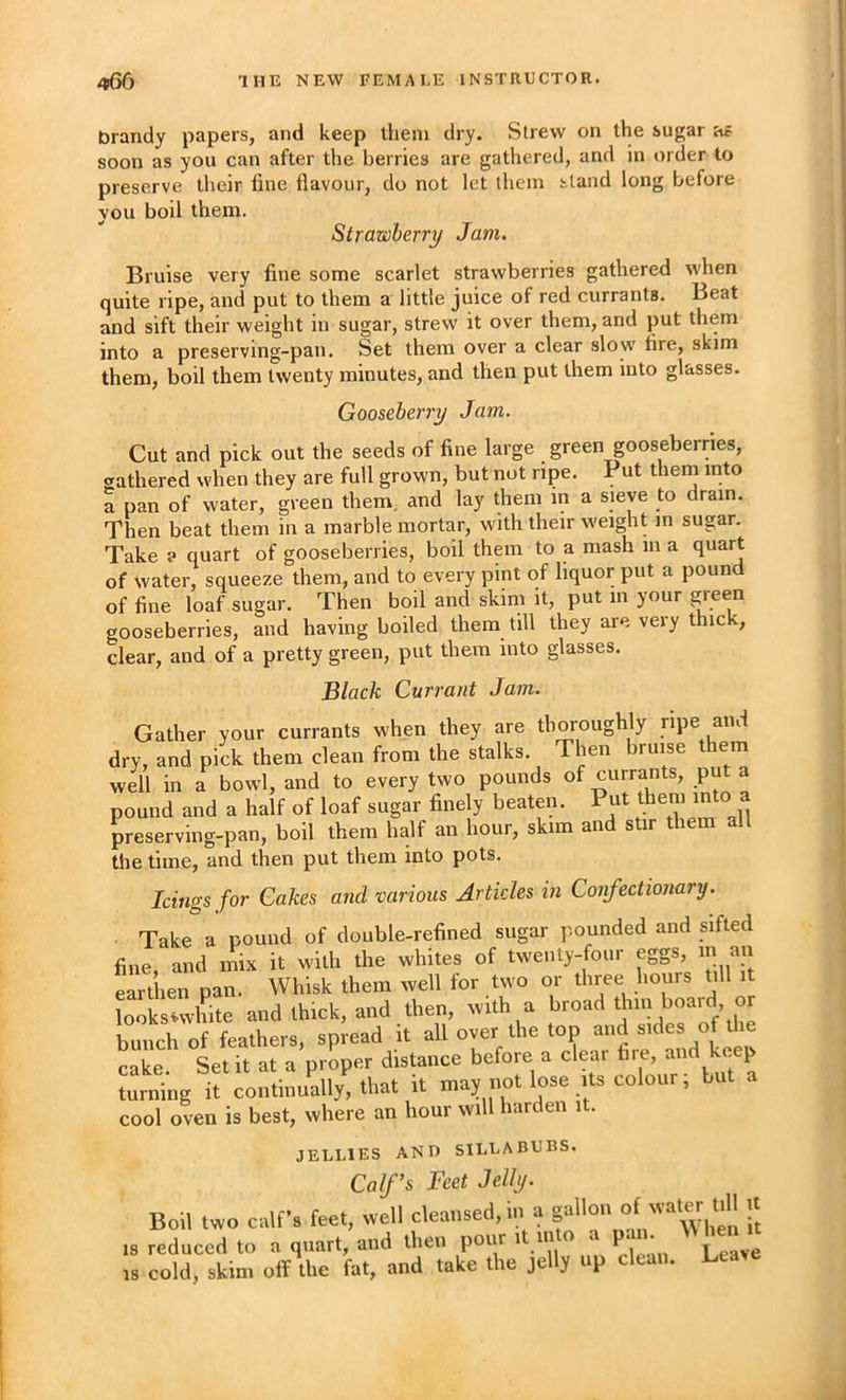 brandy papers, and keep them dry. Strew on the sugar as soon as you can after the berries are gathered, and in order to preserve their fine flavour, do not let them stand long before you boil them. Strawberry Jam. Bruise very fine some scarlet strawberries gathered when quite ripe, and put to them a little juice of red currants. Beat and sift their weight in sugar, strew it over them, and put them into a preserving-pan. Set them over a clear slow fire, skim them, boil them twenty minutes, and then put them into glasses. Gooseberry Jam. Cut and pick out the seeds of fine large green gooseberries, gathered when they are full grown, but not ripe. Put them into a pan of water, green them, and lay them in a sieve to drain. Then beat them in a marble mortar, with their weight m sugar. Take ? quart of gooseberries, boil them to a mash in a quart of water, squeeze them, and to every pint of liquor put a pound of fine loaf sugar. Then boil and skim it, put in your green gooseberries, and having boiled them till they are very thick, clear, and of a pretty green, put them into glasses. Black Currant Jam. Gather your currants when they are thoroughly ripe and dry, and pick them clean from the stalks. Then bruise t em well in a bowl, and to every two pounds of currants, put a pound and a half of loaf sugar finely beaten. Put them into a preserving-pan, boil them half an hour, skim and stir them all the time, and then put them into pots. Icings for Cakes and various Articles in Confectionary. Take a pound of double-refined sugar pounded and sifted fine, and mix it with the whites of twenty-four eggs, in an earthen pan. Whisk them well for two or three hours till it looksHvhite and thick, and then, with a bunch of feathers, spread it all over the top and «f the cake Set it at a proper distance before a cleai fire, and k . p ruing if continuV! that it may not lose its colour; but a cool oven is best, where an hour will harden it. JELLIES AND SILLABUBS. Calf’s Feet Jelly. Boil two calf's feet, well cleansed, in a f is reduced to a quart, and then pour it into a pan. IS cold, skim off the fat, and take the jelly up clean. Le