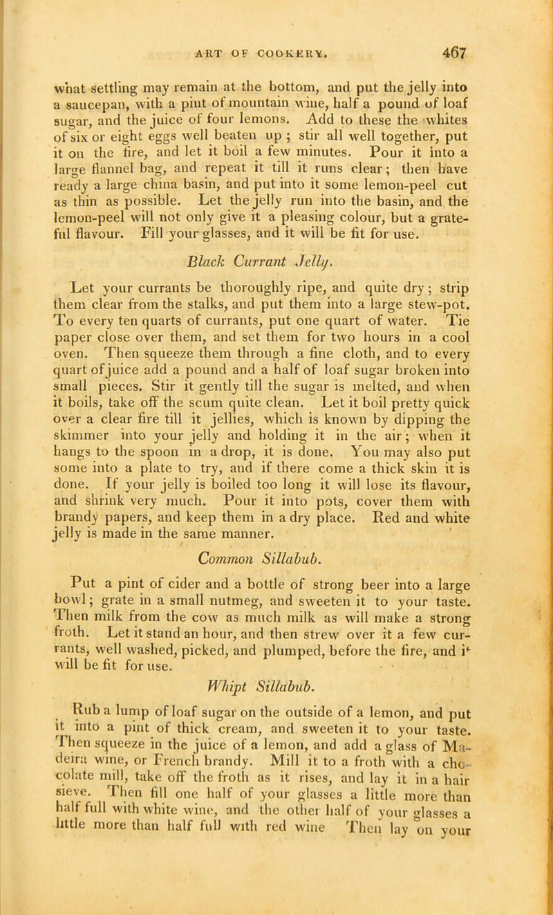 I ART OF COOKER'^. 467 what settling may remain at the bottom, and put the jelly into a saucepan, with a pint of mountain w ine, half a pound of loaf sugar, and the juice of four lemons. Add to these the whites of six or eight eggs well beaten up ; stir all well together, put it on the hre, and let it boil a few minutes. Pour it into a large flannel bag, and repeat it till it runs clear; then have ready a large china basin, and put into it some lemon-peel cut as thin as possible. Let the jelly run into the basin, and the lemon-peel will not only give it a pleasing colour, but a grate- ful flavour. Fill your glasses, and it will be fit for use. Black Currant Jelly. Let your currants be thoroughly ripe, and quite dry; strip them clear from the stalks, and put them into a large stew-pot. To every ten quarts of currants, put one quart of water. Tie paper close over them, and set them for two hours in a cool oven. Then squeeze them through a fine cloth, and to every quart of juice add a pound and a half of loaf sugar broken into small pieces. Stir it gently till the sugar is melted, and when it boils, take off the scum quite clean. Let it boil pretty quick over a clear fire till it jellies, which is known by dipping the skimmer into your jelly and holding it in the air; when it hangs to the spoon in a drop, it is done. You may also put some into a plate to try, and if there come a thick skin it is done. If your jelly is boiled too long it will lose its flavour, and shrink very much. Pour it into pots, cover them with brandy papers, and keep them in a dry place. Red and white jelly is made in the same manner. Common Sillabub. Put a pint of cider and a bottle of strong beer into a large bowl; grate in a small nutmeg, and sweeten it to your taste. Then milk from the cow as much milk as will make a stronsf troth. Let it stand an hour, and then strew over it a few cur- rants, well washed, picked, and plumped, before the fire, and will be fit for use. Whipt Sillabub. Rub a lump of loaf sugar on the outside of a lemon, and put it^ into a pint of thick cream, and sweeten it to your taste. 'I hen squeeze in the juice of a lemon, and add a glass of Ma- deira wine, or French brandy. Mill it to a froth with a cho- colate mill, take off the froth as it rises, and lay it in a hair sieve. Then fill one half of your glasses a little more than half full with white wine, and the othei half of your glasses a little more than half full with red wine Then lay *on your