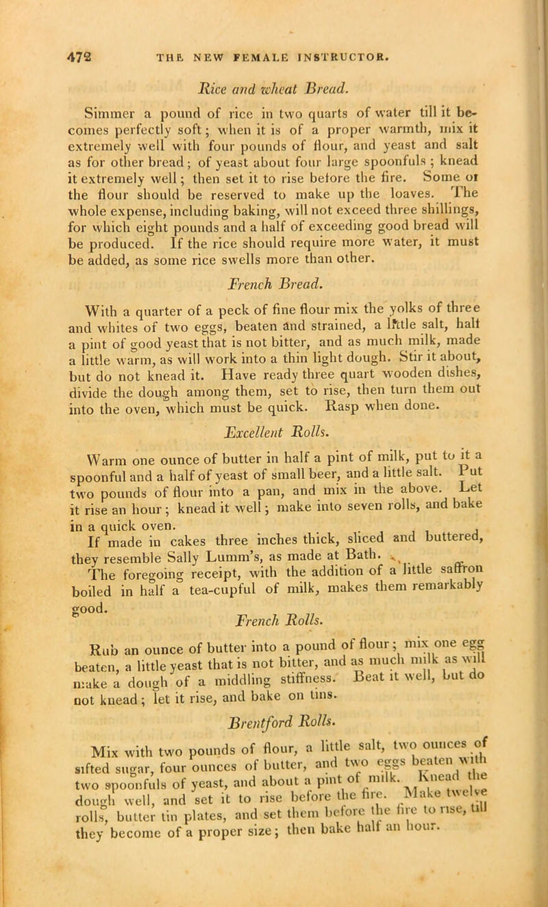 Rice and wheat Bread. Simmer a pound of rice in two quarts of water till it be- comes perfectly soft; when it is of a proper warmth, mix it extremely well with four pounds of Hour, and yeast and salt as for other bread ; of yeast about four large spoonfuls ; knead it extremely well; then set it to rise before the fire. Some oi the flour should be reserved to make up the loaves. The whole expense, including baking, will not exceed three shillings, for which eight pounds and a half of exceeding good bread will be produced. If the rice should require more water, it must be added, as some rice swells more than other. French Bread. With a quarter of a peck of fine flour mix the yolks of three and whites of two eggs, beaten and strained, a IStle salt, halt a pint of good yeast that is not bitter, and as much milk, made a little warm, as will work into a thin light dough. Stir it about, but do not knead it. Have ready three quart wooden dishes, divide the dough among them, set to rise, then turn them out into the oven, which must be quick. Rasp when done. Excellent Rolls. Warm one ounce of butter in half a pint of milk, put to it a spoonful and a half of yeast of small beer, and a little salt. Put two pounds of flour into a pan, and mix in the above. Let it rise an hour ; knead it well; make into seven rolls, and bake in a quick oven. • , , i j If made in cakes three inches thick, sliced and buttered, they resemble Sally Lumm’s, as made at Bath. ^ The foregoing receipt, with the addition of a little saftron boiled in half a tea-cupful of milk, makes them remarkably good. French Rolls. Rub an ounce of butter into a pound of flour; mix one egg beaten, a little yeast that is not bitter, and as much mi k as will make a dough of a middling stiffness. Beat it well, but do not knead; let it rise, and bake on tins. Brentford Rolls. Mix with two pounds of flour, a little salt, two ounces of sifted sugar, four ounces of butter, an tiio eggs ea en w two spoonfuls of yeast, and about a pint o mi . i,,p dough well, and set it to rise before the tire. Wake twel e rolls, butler tin plates, and set lliein before llie liic to use, 11 they become of a proper size; then bake halt an hour.