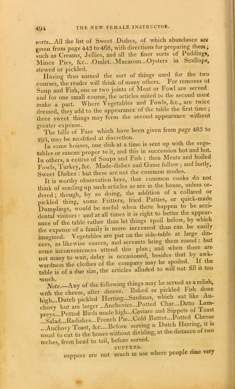 sorts...All the list of Sweet Dishes, of which abundance are given from page 443 to 468, with directions for preparing them; such as Creams, Jellies, and all the finer sorts of Puddings, Mince Pies, &c.. .Omlet.-.Macaroni...Oysters in Scallops, stewed or pickled. Having thus named the sort of things used for the two courses, the reader will think of many others. For removes ot Soup and Fish, one or two joints of Meat or Fowl are served and for one small course, the articles suited to the second must make a part. Where Vegetables and Fowls, &c., are twice dressed, they add to the appearance of the table the first time; three sweet things may form the second appearance without greater expense. . The bills of Fare which have been given from page 483 to 1Q3 may be modified at discretion. In some houses, one dish at a time is sent up with the vege- tables or sauces proper to it, and this in succession hot and hot. In others, a course of Soups and Fish ; then Meats and boiled Fow'ls, Turkey, &c. Made-dishes and Game follow ; and lastly. Sweet’Dishes : but these are not the common modes. It is worthy observation here, that common cooks do not think of sending up such articles as are in the house, unless or- dered ; though, by so doing, the addition of a collared or pickled thing, some Fritters, fried Patties, or quick-made Dumplings, would be useful when there happen to be acci- dental victors : and at all times it is right to better the appear- ance of the table rather than let things spoil below, by which the expense of a family is more increased than can be easily imagined. ' Vegetables are put on the side-table at large din- ners'’, as likewise sauces, and servants bring them round ; but some inconveniences attend this plan; and when there are not many to wait, delay is occasioned, besides that awk- wardness the clothes of the company m^ be mo table is of a due size, the articles alluded to will not fill it too Noic.—Any of the following things may be served as a relish, with the cheese, after dinner. Baked or pickled Fish done high...Dutch pickled Herring...bardinas, winch eat like A chovy but are larger ..Anchovies...Potted Char...Datto Lam- preys^...Potted Birds made high...Caviare and Sippets of l oast !.silad...Radishes...FrenchPie...Cold ...Anchovy Toast, &c....Bofore serving a usual to cut to the bones without dividing, at the distance of two niches, from head to tail, before served. SUPPERS. are not much lu use where people dine very suppers