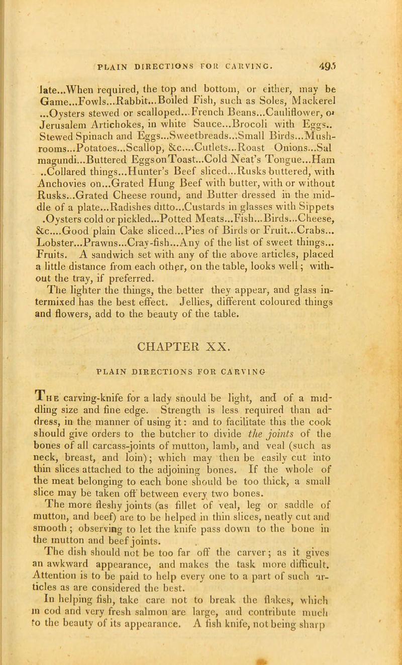 late...When required, the top and bottom, or either, may be Game...Fowls...Rabbit...Boiled Fish, such as Soles, Mackerel ...Oysters stewed or scalloped...French Beans...Cauliflower, o» Jerusalem Artichokes, in white Sauce...Brocoli with Eggs.. Stewed Spinach and Eggs...Sweetbreads...Small Birds...Mush- rooms...Potatoes...Scallop, &c....Cutlets...Roast Onions...Sal magundi...Buttered EggsonToast...Cold Neat’s Tongue...Ham ..Collared things...Hunter’s Beef sliced...Rusks buttered, with Anchovies on...Grated Hung Beef with butter, with or without Rusks...Grated Cheese round, and Butter dressed in the mid- dle of a plate...Radishes ditto...Custards in glasses with Sippets .Oysters cold or pickled...Potted Meats...Fish...Birds...Cheese, &c....Good plain Cake sliced...Pies of Birds or Fruit...Crabs... Lobster...Prawns...Cray-fish...Any of the list of sweet things... Fruits. A sandwich set with any of the above articles, placed a little distance from each othpr, on the table, looks well; with- out the tray, if preferred. The lighter the things, the better they appear, and glass in- termi.xed has the best effect. Jellies, different coloured things and flowers, add to the beauty of the table. CHAPTER XX. PLAIN DIRECTIONS FOR CARVING The carving-knife for a lady snould be light, and of a mid- dling size and fine edge. Strength is less required than ad- dress, in the manner of using it: and to facilitate this the cook should give orders to the butcher to divide the joints of the bones of all carcass-joints of mutton, lamb, and veal (such as neck, breast, and loin); which may then be easily cut into thin slices attached to the adjoining bones. If the whole of the meat belonging to each bone should be too thick, a small slice may be taken off between every two bones. The more fleshy joints (as fillet of veal, leg or saddle of mutton, and beef) are to be helped in thin slices, neatly cut and smooth ; observing to let the knife pass down to the bone in the mutton and beef joints. The dish should not be too far off the carver; as it gives an awkward appearance, and makes the task more difficult. Attention is to be paid to help every one to a part of such ar- ticles as are considered the best. In helping fish, take care not to break the flakes, which in cod and very fresh salmon are large, and contribute much to the beauty of its appearance. A fish knife, not being sharp