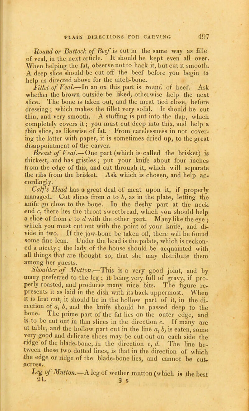 Round or Buttock of Beef is cut in the same way as fille of veal, in the next article. It should be kept even all over. When helping the fat, observe not to hack it, but cut it smooth. A deep slice should be cut off the beef before you begin to help as directed above for the aitch-bone. Fillet of Veal.—In an ox this part is round of beef. Ask whethei the brown outside be liked, otherwise help the next slice. The bone is taken out, and the meat tied close, before dressing ; which makes the fillet very solid. It should be cut thin, and very smooth. A stuffing is put into the flap, which completely covers it; you must cut deep into this, and help a thin slice, as likewise of fat. From carelessness in not cover- ing the latter with paper, it is sometimes dried up, to the great disappointment of the carver. Breast of Veal.—One part (which is called the brisket) is thickest, and has gristles; put your knife about four inches from the edge of this, and cut through it, which will separate the ribs from the brisket. Ask which is chosen, and help ac- cordingly. Calfs Head has a great deal of meat upon it, if properly managed. Cut slices from a to h, as in the plate, letting the Anife go close to the bone. In the fleshy part at the neck end c, there lies the throat sweetbread, which you should help a slice of from c to d with the other part. Many like the eye ; which you must cut out with the point of your knife, and di- vide in two. If the jaw-bone be taken off, there will be found some fine lean. Under the head is the palate, which is reckon- ed a nicety ; the lady of the house should be acquainted with all things that are thought so, that she may distribute them among her guests. Shoulder of Mutton.—This is a very good joint, and by many preferred to the leg ; it being very full of gravy, if pro- perly roasted, and produces many nice bits. The figure re- presents it as laid in the dish with its back uppermost. When it is first cut, it should be in the hollow part of it, in the di- rection of a, b, and the knife should be passed deej) to the bone. The prime part of the fat lies on the outer edge, and is to be cut out in thin slices in the direction e. If many are at table, and the hollow part cut in the line a, h, is eaten, some very good and delicate slices may be cut out on each side the ridge of the blade-bone, in the direction c, d. The line be- tween these two dotted lines, is that in the direction of which the edge or ridge of the blade-bone lies, and cannot be cut- across. Leg of Mutton.—A leg of wether mutton (which is the best 21. 3 s