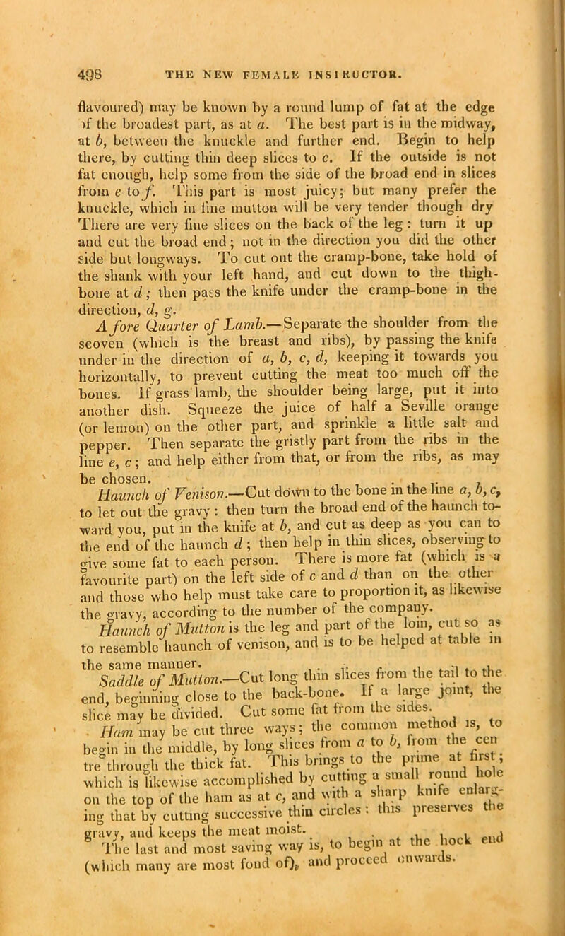 flavoured) may be known by a round lump of fat at the edge )f the broadest part, as at a. The best part is in the midway, at b, between the knuckle and further end. Begin to help there, by cutting thin deep slices to c. If the outside is not fat enough, help some from the side of the broad end in slices from e iof. 'I'his part is most juicy; but many prefer the knuckle, which in line mutton will be very tender though dry There are very fine slices on the back ot the leg: turn it up and cut the broad end; not in the direction you did the other side but longways. To cut out the cramp-bone, take hold of the shank with your left hand, and cut down to the thigh- bone at d; then pass the knife under the cramp-bone in the direction, d, g. A fore Quarter of Separate the shoulder from the scoven (which is the breast and ribs), by passing the knife under in the direction of a, b, c, d, keeping it towards you horizontally, to prevent cutting the meat too much oft' the bones. If grass lamb, the shoulder being large, put it into another dish. Squeeze the juice of half a Seville orange (or lemon) on the other part, and sprinkle a little salt and pepper. Then separate the gristly part from the ribs in the line e, c; and help either from that, or from the ribs, as may be chosen. , , • i ? Haunch of Venison.—Cut doAi^n to the bone in the line a, b, c, to let out the gravy : then turn the broad end of the haunch to- ward you, put in the knife at b, and cut as deep as you can to the end of the haunch d; then help in thin slices, obseivingto give some fat to each person. There is more fat (which is a favourite part) on the left side of c and d than ori the other and those who help must take care to proportion it, as likewise the o-ravy, according to the number of the company. Hmmch of Mutton is the leg and part of the loin, cut so as to resemble haunch of venison, and is to be helped at table m Saddle ofMuUon.-Cat long tl.m sl.ces from the tail o he end. beginning close to the back-bone. a arge join , le slicJ may be Sivided. Cut some fat from the sides. . //am may be cut three ways; the common method is to begin ill tlie middle, by long slices from a to b, from the cen tie through the thick fat. This brings to the prime at firs , which is likewise accomplished by cutting a small round l ole oil the top of the ham as at c, and with a sharp knife enla .^ iiig lhat by culling successive thin circles : this preseives the gravy, and keeps the meat moist. , • . .1 i The last and most saving way is, to begin a e 1 (which many are most fond oQu piocee i.nuai s.
