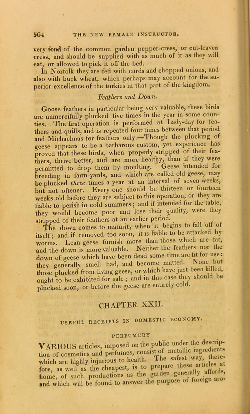 very fomt of the common garden pepper-cress, or cut-leaven cress, and should be supplied with as much of it as they will eat, or allowed to pick it off the bed. In Norfolk they are fed with curds and chopped onions, and also with buck wheat, which perhaps may account for the su- perior excellence of the turkies in that part of the kingdom. Feathers and Down. Goose feathers in particular being very valuable, these birds are unmercifully plucked five times in the year in some coun- ties. The first operation is performed at Lady-day for fea- thers and quills, and is repeated four times between that period and Michaelmas for feathers only.—Though the plucking of geese appears to be a barbarous custom, yet experience has proved that these birds, when properly stripped of their fea- thers, thrive better, and are more healthy, than if they were permitted to drOp them by moulting. Geese intended for breeding in farm-yards, and which are called old geese, may be plucked three times a year at an interval of seven weeks, but not oftener. Every one should be thirteen or fourteen weeks old before they are subject to this operation, or they are liable to perish in cold summers ; and if intended for the table, they wonld become poor and lose their quality, were they stripped of their feathers at an earlier period. r u a c The down comes to maturity when it begins to fall ott ot itself; and if removed too soon, it is liable to be attacked by worms. Lean geese furnish more than those which are fat, and the down is more valuable. Neither the feathers nor tie down of geese which have been dead some time are fit for use: they generally smell bad, and become matted. None but those plucked from living geese, or which have just been killed, ought to be exhibited for sale ; and in this case they should be plucked soon, or before the geese are entirely cold. CHAPTER XXII. USEFUL RECEIPTS IN DOMESTIC ECONOMY. perfumery Various articles, imposed on the public under the ^^escrip- tion of cosmetics and perfumes, consist ot which are highly injurious to health. le sa j-r/ipipo at fore, as well as tlm cheapest, is to prepare home, of such productions as the gai en ^ ^ ’ and which will be found to answer the purpose of foreign