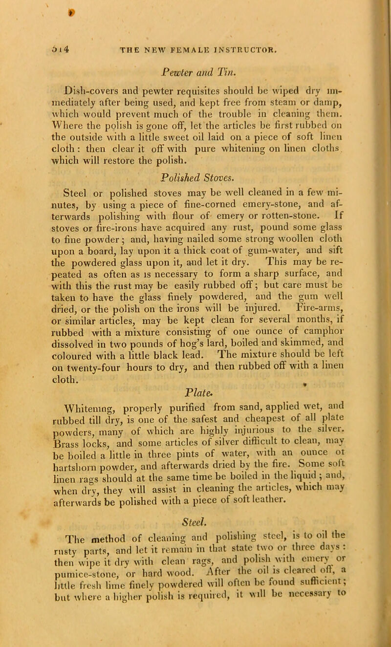 Pewter and Tin. Dish-covers and pewter requisites should be wiped dry im- mediately after being used, and kept free from steam or damp, which would prevent much of the trouble in cleaning them. Where the polish is gone off, let the articles be first rubbed on the outside with a little sweet oil laid on a piece of soft linen cloth : then clear it off with pure whitening on linen cloths which will restore the polish. Polished Stoves. Steel or polished stoves may be well cleaned in a few mi- nutes, by using a piece of fine-corned emery-stone, and af- terwards polis&ng with flour of emery or rotten-stone. If stoves or fire-irons have acquired any rust, pound some glass to fine powder; and, having nailed some strong woollen cloth upon a board, lay upon it a thick coat of gum-water, and sift the powdered glass upon it, and let it dry. This may be re- peated as often as is necessary to form a sharp surface, and with this the rust may be easily rubbed off; but care must be taken to have the glass finely powdered, and the gum well dried, or the polish on the irons will be injured. Fire-arms, or similar articles, may be kept clean for several months, if rubbed with a mixture consisting of one ounce of camphor dissolved in two pounds of hog’s lard, boiled and skimmed, and coloured with a little black lead. The mixture should be left on twenty-four hours to dry, and then rubbed off with a linen cloth. , Plate- Whitening, properly purified from sand, applied wet, and rubbed till dry, is one of the safest and cheapest of all plate powders, many of which are highly injurious to the silver. Brass locks, and some articles of silver difficult to clean, may be boiled a little in three pints of water, with an ounce or hartshorn powder, and afterwards dried by the file. Some soft linen rags should at the same time be boiled in the liquid ; and, when dry, they will assist in cleaning the articles, which may afterwards be polished with a piece of soft leather. Steel. The method of cleaning and polishing steel, is to oil the rusty parts, and let it remain in that state two or three days : then wipe it dry with clean rags, and polish w ith enierv or pumice-stone, or hard wood. i\fter the oil is cleared off, a little fresh lime finely powdered will often be found sufficient; but where a higher polish is required, it w ill be necessary to