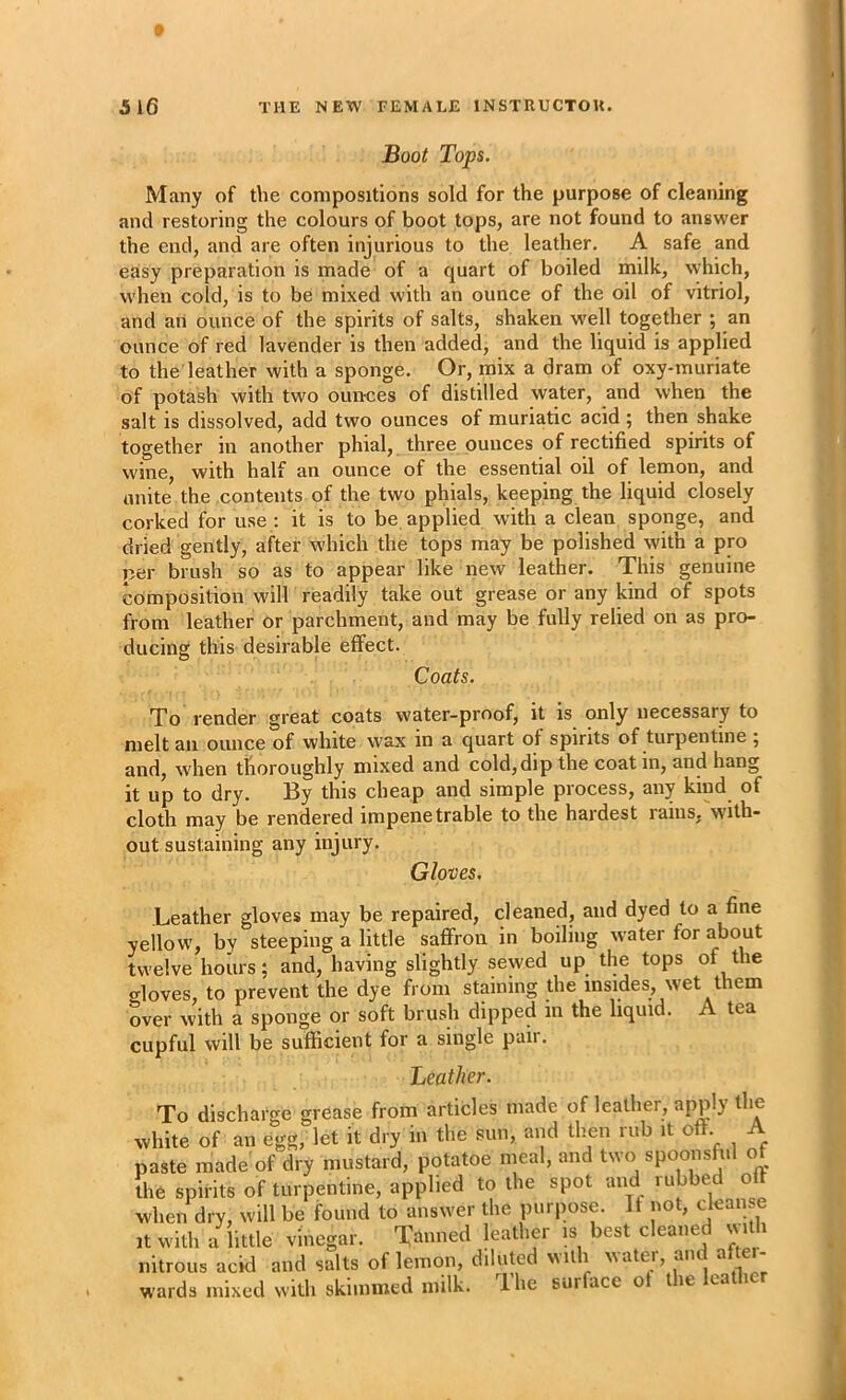 Boot Tops. Many of t\ie compositions sold for the purpose of cleaning and restoring the colours of boot tops, are not found to answer the end, and are often injurious to the leather. A safe and easy preparation is made of a quart of boiled milk, which, when cold, is to be mixed with an ounce of the oil of vitriol, and an ounce of the spirits of salts, shaken well together ; an ounce of red lavender is then added, and the liquid is applied to the leather with a sponge. Or, mix a dram of oxy-muriate of potash with two ounces of distilled water, and when the salt is dissolved, add two ounces of muriatic acid ; then shake together in another phial, three ounces of rectified spirits of wine, with half an ounce of the essential oil of lemon, and unite the contents of the two phials, keeping the liquid closely corked for use : it is to be applied with a clean sponge, and dried gently, after which the tops may be polished with a pro per brush so as to appear like new leather. This genuine composition will readily take out grease or any kind of spots from leather or parchment, and may be fully relied on as pro- ducing this desirable effect. Coats. To render great coats water-proof, it is only necessary to melt an ounce of white wax in a quart of spirits of turpentine ; and, when thoroughly mixed and cold, dip the coat in, and hang it up to dry. By this cheap and simple process, any kind of cloth may be rendered impenetrable to the hardest rams, with- out sustaining any injury. Gloves. Leather gloves may be repaired, cleaned, and dyed to a fine yellow, by steeping a little safiron in boiling water for about twelve hours; and, having slightly sewed up the tops of the gloves, to prevent the dye from staining the insides, wet them over with a sponge or soft brush dipped in the liquid. A tea cupful will be sufficient for a single paii. Leather. To discharge grease from articles made of leather, apply the white of an egg, let it dry in the sun, and then rub it oft. A paste made of dry mustard, potatoe meal, and two the spirits of turpentine, applied to the spot and lubbed o when dry, will be found to answer the purpose. If not, <-Jeaii e ■t with a iktle vinegar. Tamred leather is best cleaned with nitrous acid and salts of lemon, diluted n itli ,voter, and af ei- wards mixed with skimmed milk. 1 he surface o le ca i