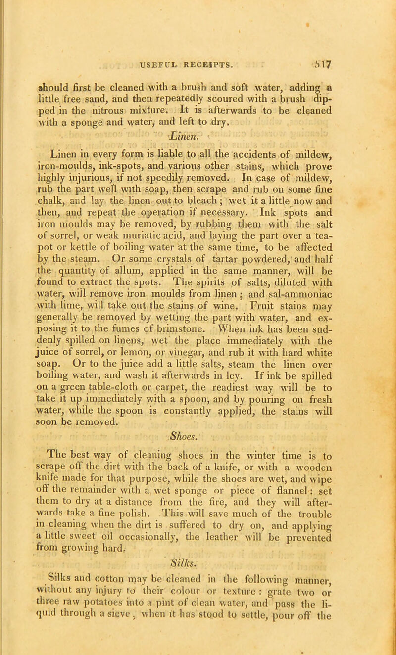 should first be cleaned with a brush and soft water, adding a little free sand, and then repeatedly scoured wdth a brush dip- ped in the nitrous mixture. It is afterwards to be cleaned with a sponge and w'ater, and left to dry. Linen. ' Linen in every form is liable to all the accidents of mildew, iron-moulds, ink-spots, and various other stains, which prove highly injurious, if not speedily removed. In case of mildew, rub the part well with soap, then scrape and rub on some fine chalk, and lay the linen, out to bleach ; wet it a little now and then, and repeat the operation if necessary. Ink spots and iron moulds may be removed, by rubbing them with the salt of sorrel, or weak muriatic acid, and laying the part over a tea- pot or kettle of boiling water at the same time, to be affected by the steajn. Or some crystals of tartar powdered, and half the quantity of allum, applied in the same manner, will be found to extract the spots. The spirits of salts, diluted with water, will remove iron moulds from linen ; and sal-ammoniac with lime, will take out the stains of wine. Fruit stains may generally be removed by wetting the part with water, and ex- posing it to the fumes of brimstone. When ink has been sud- denly spilled on linens, wet the place immediately with the juice of sorrel, or lemon, or vinegar, and rub it with hard white soap. Or to the juice add a little salts, steam the linen over boiling water, and wash it afterwards in ley. If ink be spilled on a green table-cloth or carpet, the readiest way will be to take it up immediately w'ith a spoon, and by pouring on fresh water, while the spoon is constantly applied, the stains will soon be removed. Shoes. The best way of cleaning shoes in the winter time is to scrape off the dirt with the back of a knife, or with a wooden knife made for that purpose, while the shoes are wet, aud wipe off the remainder with a wet sponge or piece of flannel; set them to dry at a distance from the fire, and they will after- wards take a fine polish. This will save much of the trouble in cleaning when the dirt is suft'ered to dry on, and applying a little sweet oil occasionally, the leather wdll be prevented from growing hard. Silks. Silks aud cotton may be cleaned in the following manner, without any injury to their colour or texture : grate tw^o or three raw potatoes into a pint of clean water, and pass the li- quid through a sieve, when it bus stood to settle, pour off the