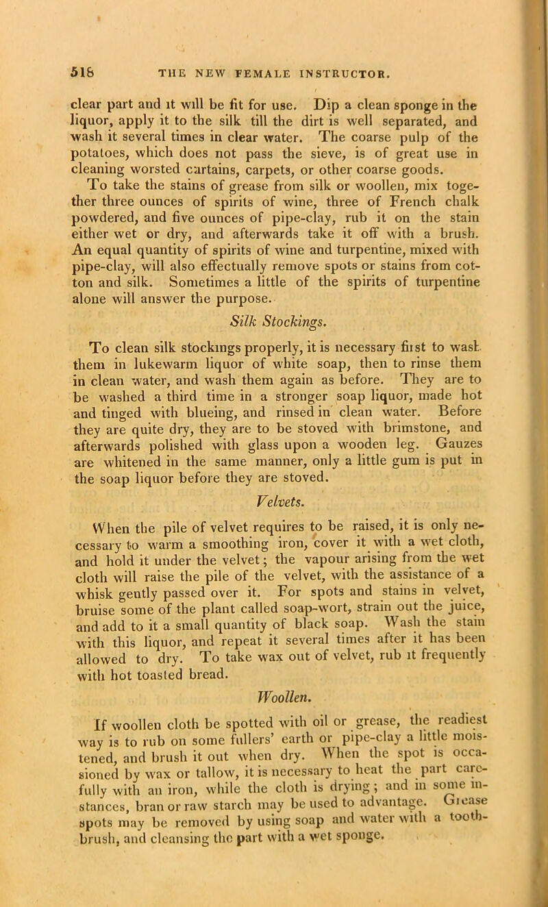 clear part and it will be fit for use. Dip a clean sponge in the liquor, apply it to the silk till the dirt is well separated, and wash it several times in clear water. The coarse pulp of the potatoes, which does not pass the sieve, is of great use in cleaning worsted curtains, carpets, or other coarse goods. To take the stains of grease from silk or woollen, mix toge- ther three ounces of spirits of wine, three of French chalk powdered, and five ounces of pipe-clay, rub it on the stain either wet or dry, and afterwards take it off with a brush. An equal quantity of spirits of wine and turpentine, mixed with pipe-clay, will also effectually remove spots or stains from cot- ton and silk. Sometimes a little of the spirits of turpentine alone will answer the purpose. Silk Stockings. To clean silk stockings properly, it is necessary fit st to wash them in lukewarm liquor of white soap, then to rinse them in clean water, and wash them again as before. They are to be washed a third time in a stronger soap liquor, made hot and tinged with blueing, and rinsed in clean water. Before they are quite dry, they are to be stoved with brimstone, and afterwards polished with glass upon a wooden leg. Gauzes are whitened in the same manner, only a little gum is put in the soap liquor before they are stoved. Velvets. When the pile of velvet requires to be raised, it is only ne- cessary to warm a smoothing iron, cover it vyith a wet cloth, and hold it under the velvet; the vapour arising from the wet cloth will raise the pile of the velvet, with the assistance of a whisk gently passed over it. For spots and stains in velvet, bruise some of the plant called soap-wort, strain out the juice, and add to it a small quantity of black soap. Wash the stain with this liquor, and repeat it several times after it has been allowed to dry. To take wax out of velvet, rub it frequently with hot toasted bread. Woollen. If woollen cloth be spotted with oil or grease, the readiest way is to rub on some fullers’ earth or pipe-clay a htde mois- tened, and brush it out when dry. When the spot is occa- sioned by wax or tallow, it is necessary to heat the part care- fully with an iron, while the cloth is drying; and in some in- stances, bran or raw starch may be used to advantage. Gicase spots may be removed by using soap and watei with a toot i- brush, and cleansing the part with a wet sponge.