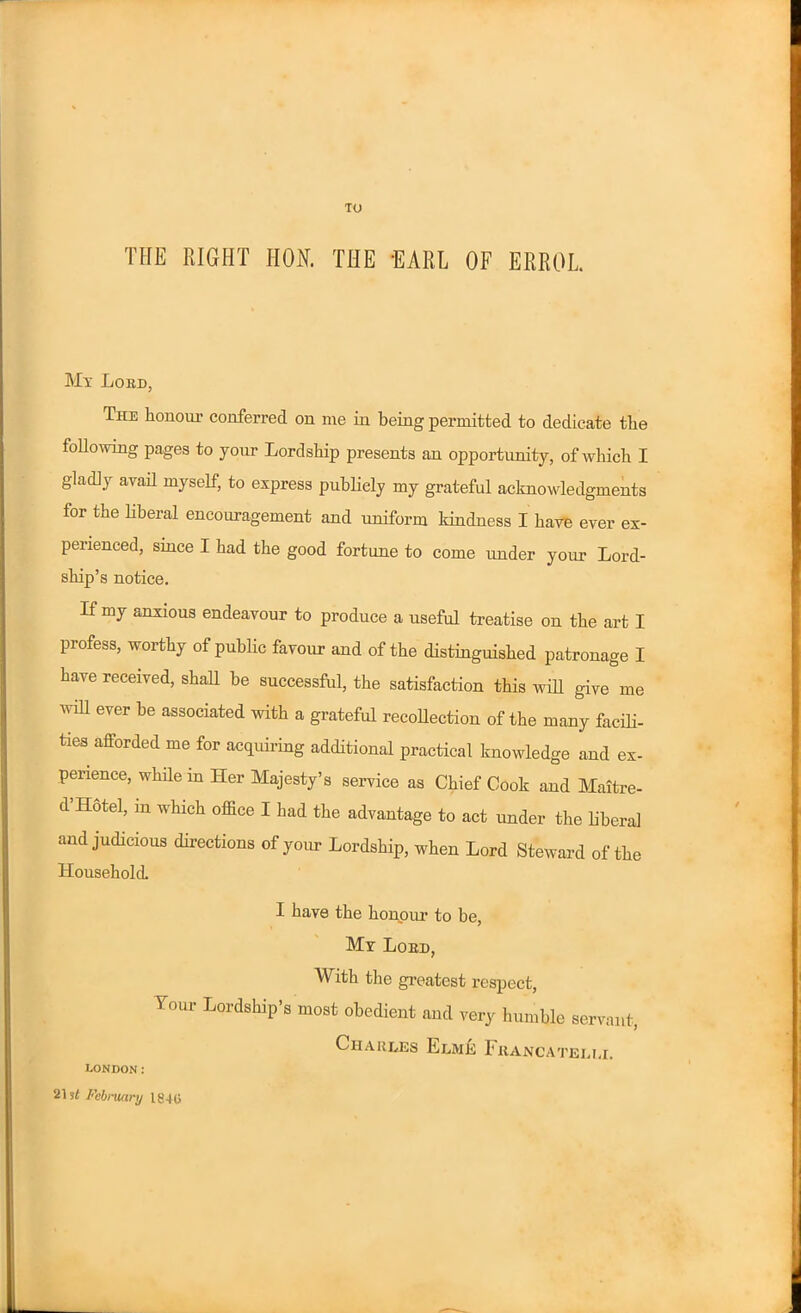 TO THE RIGHT HON. THE EARL OF ERROL Mx Lord, The honour conferred on me in being permitted to dedicate the following pages to your Lordship presents an opportunity, of which I gladly avail myself, to express publicly my grateful acknowledgments for the liberal encouragement and uniform kindness I have ever ex- perienced, since I had the good fortune to come under your Lord- ship’s notice. If my anxious endeavour to produce a useful treatise on the art I profess, worthy of public favour and of the distinguished patronage I have received, shall be successful, the satisfaction this will give me win ever be associated with a grateful recollection of the many facili- ties afforded me for acquiring additional practical knowledge and ex- perience, while in Her Majesty’s service as Chief Cook and Maitre- d Hotel, in which office I had the advantage to act under the liberal and judicious directions of your Lordship, when Lord Steward of the Household I have the honour to be, Mx Lord, With the greatest respect, Your Lordship’s most obedient and very humble servant, Charles Elme Fjrancateli.i. London: 21 February 1840