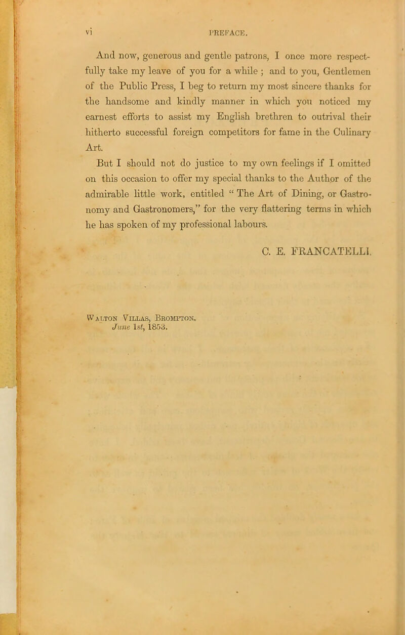And now, generous and gentle patrons, I once more respect- fully take my leave of you for a while ; and to you, Gentlemen of the Public Press, I beg to return my most sincere thanks for the handsome and kindly manner in which you noticed my earnest efforts to assist my English brethren to outrival their hitherto successful foreign competitors for fame in the Culinary Art. But I should not do justice to my own feelings if I omitted on this occasion to offer my special thanks to the Author of the admirable little work, entitled “ The Art of Dining, or Gastro- nomy and Gastronomers,” for the very flattering terms in which he has spoken of my professional labours. C. E. FRANCATELLl. W a j:ton Villas, Bromtton. June 1st, 1853.