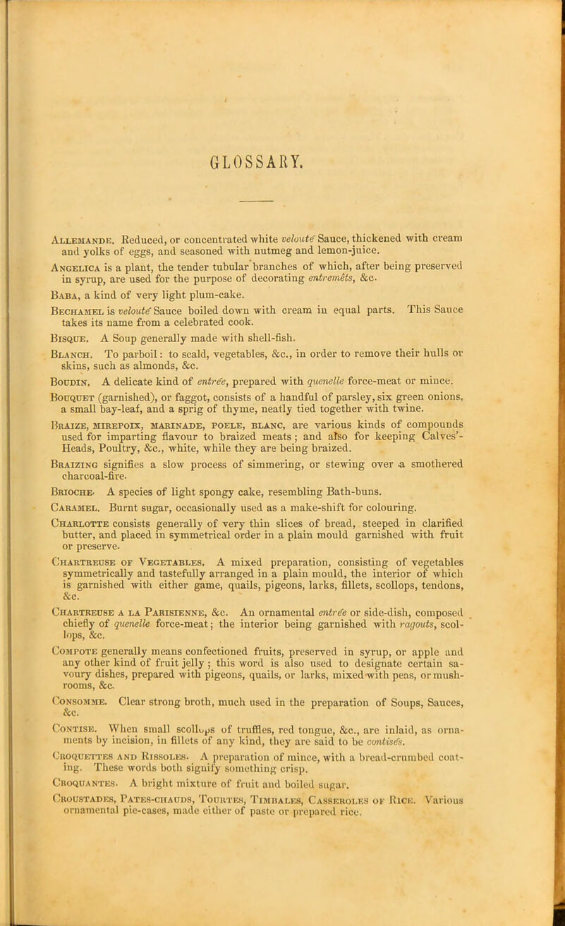 GLOSSARY. Allemande. Reduced, or concentrated white veloute Sauce, thickened with cream and yolks of eggs, and seasoned with nutmeg and lemon-juice. Angelica is a plant, the tender tubular branches of which, after being preserved in syrup, are used for the purpose of decorating entremets, &c. Baba, a kind of very light plum-cake. Bechamel is veloutgSauce boiled down with cream in equal parts. This Sauce takes its name from a celebrated cook. Bisque. A Soup generally made with shell-fish. Blanch. To parboil: to scald, vegetables, &c., in order to remove their hulls or skins, such as almonds, &e. Boudin. A delicate kind of entree, prepared with quenelle force-meat or mince. Bouquet (garnished), or faggot, consists of a handful of parsley, six green onions, a small bay-leaf, and a sprig of thyme, neatly tied together with twine. Braize, mirepoix, marinade, poele, blanc, are various kinds of compounds used for imparting flavour to braized meats ; and also for keeping Calves’- Heads, Poultry, &c., white, while they are being braized. Braizing signifies a slow process of simmering, or stewing over a smothered charcoal-fire. Brioche- A species of light spongy cake, resembling Bath-buns. Caramel. Burnt sugar, occasionally used as a make-shift for colouring. Charlotte consists generally of very thin slices of bread, steeped in clarified butter, and placed in symmetrical order in a plain mould garnished with fruit or preserve. Chartreuse of Vegetables. A mixed preparation, consisting of vegetables symmetrically and tastefully arranged in a plain mould, the interior of which is garnished with either game, quails, pigeons, larks, fillets, scollops, tendons, &c. Chartreuse a la Parisienne, &c. An ornamental entree or side-dish, composed chiefly of quenelle force-meat; the interior being garnished with ragouts, scol- lops, &c. Compote generally means confectioned fruits, preserved in syrup, or apple and any other kind of fruit jelly ; this word is also used to designate certain sa- voury dishes, prepared with pigeons, quails, or larks, mixed with peas, or mush- rooms, &c. Consomme. Clear strong broth, much used in the preparation of Soups, Sauces, & c. Contise. When small scollops of truffles, red tongue, &c., are inlaid, as orna- ments by incision, in fillets of any kind, they are said to be contisifs. Croquettes and Rissoles. A preparation of mince, with a bread-crumbed coat- ing. These words both signify something crisp. Croquantes. A bright mixture of fruit and boiled sugar. Cboustades, Pates-chauds, Tourtes, Timbales, Casseroles of Rice. Various ornamental pie-cases, made either of paste or prepared rice.