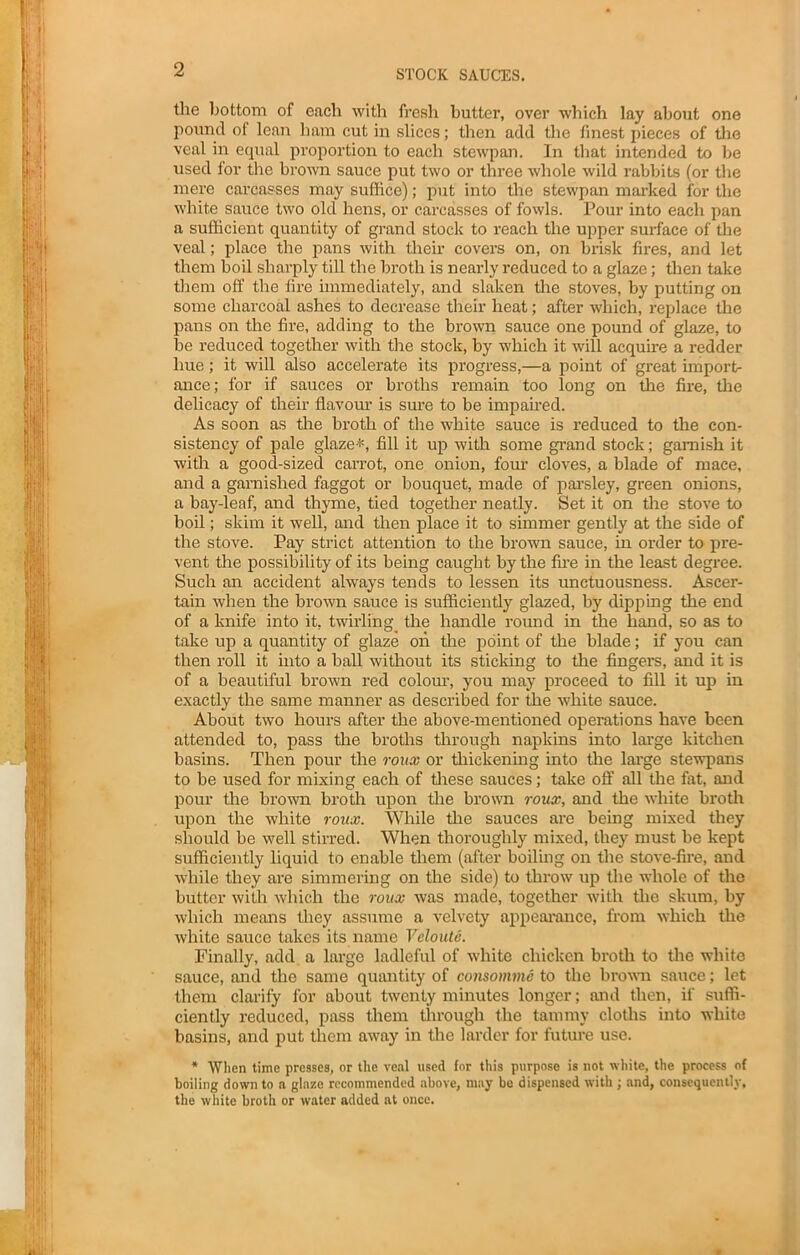 STOCK SAUCES. the bottom of each with fresh butter, over which lay about one pound of lean ham cut in slices; then add the finest pieces of the veal in equal proportion to each stewpan. In that intended to be used tor the brown sauce put two or three whole wild rabbits (or the mere carcasses may suffice); put into the stewpan marked for the white sauce two old hens, or carcasses of fowls. Pour into each pan a sufficient quantity of grand stock to reach the upper surface of the veal; place the pans with their covers on, on brisk fires, and let them boil sharply till the broth is nearly reduced to a glaze; then take them off the fire immediately, and slaken the stoves, by putting on some charcoal ashes to decrease their heat; after which, replace the pans on the fire, adding to the brown sauce one pound of glaze, to be reduced together with the stock, by which it will acquire a redder hue; it will also accelerate its progress,—a point of great import- ance; for if sauces or broths remain too long on the fire, the delicacy of their flavour is sure to be impaired. As soon as the broth of the white sauce is reduced to the con- sistency of pale glaze*, fill it up with some grand stock; garnish it with a good-sized carrot, one onion, four cloves, a blade of mace, and a garnished faggot or bouquet, made of parsley, green onions, a bay-leaf, and thyme, tied together neatly. Set it on the stove to boil; skim it well, and then place it to simmer gently at the side of the stove. Pay strict attention to the brown sauce, in order to pre- vent the possibility of its being caught by the fire in the least degree. Such an accident always tends to lessen its unctuousness. Ascer- tain when the brown sauce is sufficiently glazed, by dipping the end of a knife into it, twirling the handle round in the hand, so as to take up a quantity of glaze on the point of the blade; if you can then roll it into a ball without its sticking to the fingers, and it is of a beautiful brown red colour, you may proceed to fill it up in exactly the same manner as described for the white sauce. About two hours after the above-mentioned operations have been attended to, pass the broths through napkins into large kitchen basins. Then pour the roux or thickening into the large stewpans to be used for mixing each of these sauces; take off all the fat, and pour the brown broth upon the brown roux, and the white broth upon the white roux. While the sauces are being mixed they should be well stirred. When thoroughly mixed, they must be kept sufficiently liquid to enable them (after boiling on the stove-fire, and while they are simmering on the side) to throw up the whole of the butter with which the roux was made, together with the skum, by which means they assume a velvety appearance, from which the white sauce takes its name Veloute. Finally, add a large ladleful of white chicken broth to the white sauce, and the same quantity of consomme to the brown sauce; let them clarify for about twenty minutes longer; and then, if suffi- ciently reduced, pass them through the tammy cloths into white basins, and put them away in the larder for future use. * When time presses, or the veal used for this purpose is not white, the process of boiling down to a glaze recommended above, may be dispensed with ; and, consequently, the white broth or water added at once.