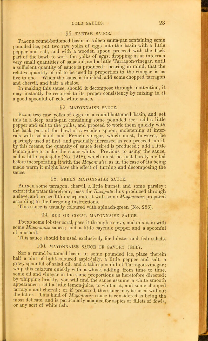 96. TARTAR SAUCE. Place a round-bottomed basin in a deep sauta-pan containing some pounded ice, put two raw yolks of eggs into the basin with a little pepper and salt, and with a wooden spoon proceed, with the back part of the bowl, to work the yolks of eggs, dropping in at intervals very small quantities of salad-oil, and a little Tarragon-vinegar, until a sufficient quantity of sauce is produced ; bearing in mind, that the relative quantity of oil to be used in proportion to the vinegar is as five to one. When the sauce is finished, add some chopped tarragon and chervil, and half a shalot. In making this sauce, should it decompose through inattention, it may instantly be restored to its proper consistency by mixing in it a good spoonful of cold white sauce. 97. MAYONNAISE SAUCE. Place two raw yolks of eggs in a round-bottomed basin, and set this in a deep sauta-pan containing some pounded ice; add a little pepper and salt to the yolks, and proceed to work them quickly with the back part of the bowl of a wooden spoon, moistening at inter- vals with salad-oil and French vinegar, which must, however, be sparingly used at first, and gradually increased as you proceed, until, by this means, the quantity of sauce desired is produced ; add a little lemon-juice to make the sauce white. Previous to using the sauce, add a little aspic-jelly (No. 1218), which must be just barely melted before incorporating it with the Mayonnaise, as in the case of its being made warm it might have the effect of turning and decomposing the sauce. 98. GREEN MAYONNAISE SAUCE. Blanch some tarragon, chervil, a little burnet, and some parsley; extract the water therefrom; pass the Ravigotte thus produced through a sieve, and proceed' to incorporate it with some Mayonnaise prepared according to the foregoing instructions. This sauce is usually coloured with spinach-green (No. 286). 99. RED OR CORAL MAYONNAISE SAUCE. Pound some lobster coral, pass it through a sieve, and mix it in with some Mayonnaise sauce; adcl a little cayenne pepper and a spoonful of mustard. This sauce should be used exclusively for lobster and fish salads. 100. MAYONNAISE SAUCE OF SAVORY JELLY. Set a round-bottomed basin in some pounded ice, place therein half a pint of light-coloured aspic-jelly, a little pepper and salt, a gravy-spoonful of salad oil, and a tablespoonful of Tarragon-vinegar; whip this mixture quickly with a whisk, adding, from time to time, some oil and vinegar in the same proportions as heretofore directed; by whipping briskly, you will find the sauce assume a white smooth appearance; add a little lemon-juice, to whiten it, and some chopped tarragon and chervil; or, if preferred, this sauce may be used without the latter. This kind of Mayonnaise sauce is considered as being the most delicate, and is particularly adapted for aspics of fillets of fowls, or any sort of white fish.